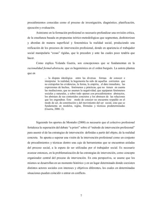 procedimientos conocidas como el proceso de investigación, diagnóstico, planificación, 
ejecución y evaluación. 
Asimismo en la formación profesional es necesario profundizar una revisión crítica, 
de la enseñanza basada en propuestas teórico-metodológicas que segmentan, deshistorizan 
y abordan de manera superficial y fenoménica la realidad social, produciendo una 
reificación de los procesos de intervención profesional, donde en apariencia el trabajador 
social manipularía “cosas” rígidas, que le preceden y ante las cuales poco tendría que 
hacer. 
Como explica Yolanda Guerra, son concepciones que se fundamentan en la 
racionalidad formal-abstracta, que es hegemónica en el orden burgués. La autora plantea 
que en 
... la disputa ideológica entre las diversas formas de conocer e 
interpretar la realidad, la hegemonía ha sido de aquellas corrientes que 
no extrapolan las evidencias, la forma, la empiria, el dato inmediato, las 
expresiones de hechos, fenómenos y prácticas, que no tienen en cuenta 
las mediaciones, que no asumen la negatividad, que equiparan fenómenos 
sociales y naturales, y sobre todo operan con procedimientos abstractos, 
los abstraen de sus contenidos concretos y los abstraen de las relaciones 
que los engendran. Este modo de conocer no encuentra respaldo en el 
modo de ser, de constitución y del movimiento del ser social, sino que se 
fundamenta en modelos, reglas, fórmulas y técnicas predeterminadas 
(Guerra, 2006: 2). 
Siguiendo los aportes de Montaño (2000) es necesario que el colectivo profesional 
fortalezca la superación del debate “a priori” sobre el “método de intervención profesional” 
para asumir el de las estrategias de intervención definidas a partir del objeto, de la realidad 
concreta. Se apunta a superar una visión de la intervención profesional como un conjunto 
de procedimientos y técnicas dentro una caja de herramientas que se encuentran aisladas 
del proceso social, a la espera de ser utilizadas por el trabajador social. Es necesario 
avanzar entonces, en la problematización de las estrategias de intervención, como concepto 
organizador central del proceso de intervención. En esta perspectiva, se asume que los 
mismos se desarrollan en un momento histórico y en un lugar determinado donde coexisten 
distintos actores sociales con intereses y objetivos diferentes, los cuales en determinadas 
situaciones pueden coincidir o entrar en conflicto. 
7 
 