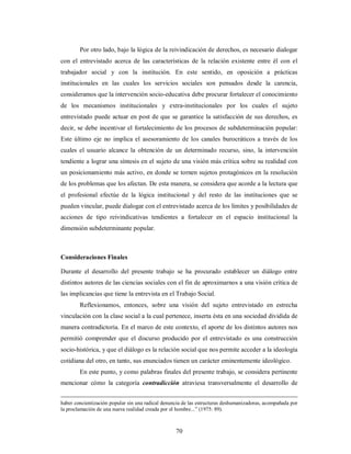 Por otro lado, bajo la lógica de la reivindicación de derechos, es necesario dialogar 
con el entrevistado acerca de las características de la relación existente entre él con el 
trabajador social y con la institución. En este sentido, en oposición a prácticas 
institucionales en las cuales los servicios sociales son pensados desde la carencia, 
consideramos que la intervención socio-educativa debe procurar fortalecer el conocimiento 
de los mecanismos institucionales y extra-institucionales por los cuales el sujeto 
entrevistado puede actuar en post de que se garantice la satisfacción de sus derechos, es 
decir, se debe incentivar el fortalecimiento de los procesos de subdeterminación popular: 
Este último eje no implica el asesoramiento de los canales burocráticos a través de los 
cuales el usuario alcance la obtención de un determinado recurso, sino, la intervención 
tendiente a lograr una síntesis en el sujeto de una visión más crítica sobre su realidad con 
un posicionamiento más activo, en donde se tornen sujetos protagónicos en la resolución 
de los problemas que los afectan. De esta manera, se considera que acorde a la lectura que 
el profesional efectúe de la lógica institucional y del resto de las instituciones que se 
pueden vincular, puede dialogar con el entrevistado acerca de los límites y posibilidades de 
acciones de tipo reivindicativas tendientes a fortalecer en el espacio institucional la 
dimensión subdeterminante popular. 
Consideraciones Finales 
Durante el desarrollo del presente trabajo se ha procurado establecer un diálogo entre 
distintos autores de las ciencias sociales con el fin de aproximarnos a una visión crítica de 
las implicancias que tiene la entrevista en el Trabajo Social. 
Reflexionamos, entonces, sobre una visión del sujeto entrevistado en estrecha 
vinculación con la clase social a la cual pertenece, inserta ésta en una sociedad dividida de 
manera contradictoria. En el marco de este contexto, el aporte de los distintos autores nos 
permitió comprender que el discurso producido por el entrevistado es una construcción 
socio-histórica, y que el diálogo es la relación social que nos permite acceder a la ideología 
cotidiana del otro, en tanto, sus enunciados tienen un carácter eminentemente ideológico. 
En este punto, y como palabras finales del presente trabajo, se considera pertinente 
mencionar cómo la categoría contradicción atraviesa transversalmente el desarrollo de 
haber concientización popular sin una radical denuncia de las estructuras deshumanizadoras, acompañada por 
la proclamación de una nueva realidad creada por el hombre...” (1975: 89). 
70 
 