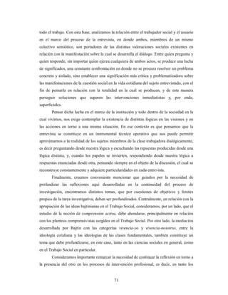 todo el trabajo. Con esta base, analizamos la relación entre el trabajador social y el usuario 
en el marco del proceso de la entrevista, en donde ambos, miembros de un mismo 
colectivo semiótico, son portadores de las distintas valoraciones sociales existentes en 
relación con la manifestación sobre la cual se desarrolla el diálogo. Entre quien pregunta y 
quien responde, sin importar quien ejerza cualquiera de ambos actos, se produce una lucha 
de significados, una constante confrontación en donde no se procura resolver un problema 
concreto y aislado, sino establecer una significación más crítica y problematizadora sobre 
las manifestaciones de la cuestión social en la vida cotidiana del sujeto entrevistado, con el 
fin de pensarla en relación con la totalidad en la cual se producen, y de esta manera 
perseguir soluciones que superen las intervenciones inmediatistas y, por ende, 
superficiales. 
Pensar dicha lucha en el marco de la institución y todo dentro de la sociedad en la 
cual vivimos, nos exige contemplar la existencia de distintas lógicas en las visiones y en 
las acciones en torno a una misma situación. En ese contexto es que pensamos que la 
entrevista se constituye en un instrumental técnico operativo que nos puede permitir 
aproximarnos a la realidad de los sujetos miembros de la clase trabajadora dialógicamente, 
es decir preguntando desde nuestra lógica y escuchando las repuestas producidas desde una 
lógica distinta, y, cuando los papeles se invierten, respondiendo desde nuestra lógica a 
respuestas enunciadas desde otra, pensando siempre en el objeto de la discusión, el cual se 
reconstruye constantemente y adquiere particularidades en cada entrevista. 
Finalmente, creemos conveniente mencionar que guiados por la necesidad de 
profundizar las reflexiones aquí desarrolladas en la continuidad del proceso de 
investigación, encontramos distintos temas, que por cuestiones de objetivos y límites 
propios de la tarea investigativa, deben ser profundizados. Centralmente, en relación con la 
apropiación de las ideas bajtinianas en el Trabajo Social, consideramos, por un lado, que el 
estudio de la noción de comprensión activa, debe ahondarse, principalmente en relación 
con los planteos comprensivistas surgidos en el Trabajo Social. Por otro lado, la mediación 
desarrollada por Bajtín con las categorías vivencia-yo y vivencia-nosotros, entre la 
ideología cotidiana y las ideologías de las clases fundamentales, también constituye un 
tema que debe profundizarse, en este caso, tanto en las ciencias sociales en general, como 
en el Trabajo Social en particular. 
Consideramos importante remarcar la necesidad de continuar la reflexión en torno a 
la presencia del otro en los procesos de intervención profesional, es decir, en tanto los 
71 
 