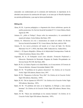 enunciados son condicionados por la existencia del interlocutor, la importancia de la 
alteridad como proceso de construcción del sujeto, es un tema que la filosofía bajtiniana 
nos permite problematizar, y que aquí no hemos profundizado. 
Bibliografía 
Abreu, M. M.: A questao pedagógica e a hegemonia das classes subalternas, aportes da 
análise gramsciana. En: Servicio Social & Sociedade N° 51. Cortez Editora, Brasil, 
Agosto de 1996 
Antunes, R.: ¿Adiós al Trabajo?, Ensayo sobre las metamorfosis y la centralidad del 
mundo del trabajo. Cortez Editora, São Paulo, 1995. 
Antunes, R.: Dimensioes da crise e metamorfoses do mundo do trábalo. En Revista 
Servicio Social & Sociedade N° 50, Cortez Editora, São Paulo, abril de 1996. 
Antunes, R.: Los nuevos proletarios del mundo en el viraje del Siglo. En: Revista 
Marxismo Vivo N° 1, PSTU, São Paulo, 2000. Traducción Lic. Andrea Oliva. 
Arfuch, L.: El Espacio Biográfico. Dilemas de la Subjetividad Contemporánea. Fondo de 
Cultura Económica, Buenos Aires, 2002. 
Argumedo, M. A.: El Trabajador social como educador. Formación Profesional y 
Educación. Disertación de Doctorado, Programa de Estudos Pós-graduados em 
Servicio Social. PUC/SP, São Paulo, 2001. 
Bajtín, M. M.: La Cultura Popular en la Edad Media y en el renacimiento. El Contexto de 
Francois Rabelais. Alizanza Universidad, Madrid, 1988. 
Bajtín, M. M.: “El problema de los géneros discursivos”. En: Estética de la Creación 
Verbal. Siglo XXI editores, Buenos Aires, 1997. 
Bajtín, M. M.: “Respuesta a la Revista “Novy Mir”. En: Estética de la Creación Verbal. 
Siglo XXI editores. Barcelona, 1997b. 
Bajtín, M. M.: “De los Apuntes de 1970-1971”. En: Estética de la Creación Verbal. Siglo 
72 
XXI editores. Barcelona, 1997c. 
Bajtín, M. M.: “El problema del texto en la lingüística, la filología y otras ciencias 
humanas”. En: Estética de la Creación Verbal. Siglo XXI editores, Buenos Aires, 
1997d. 
Bajtín, M. M.: “Hacia una metodología en las ciencias humanas”. En Estética de la 
Creación Verbal. Siglo XXI editores. Barcelona, 1997e. 
 