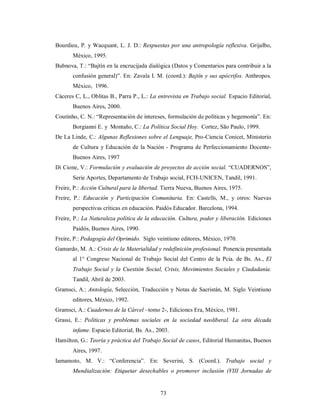 Bourdieu, P. y Wacquant, L. J. D.: Respuestas por una antropología reflexiva. Grijalbo, 
73 
México, 1995. 
Bubnova, T.: “Bajtín en la encrucijada dialógica (Datos y Comentarios para contribuir a la 
confusión general)”. En: Zavala I. M. (coord.): Bajtín y sus apócrifos. Anthropos. 
México, 1996. 
Cáceres C, L., Oblitas B., Parra P., L.: La entrevista en Trabajo social. Espacio Editorial, 
Buenos Aires, 2000. 
Coutinho, C. N.: “Representación de intereses, formulación de políticas y hegemonía”. En: 
Borgianni E. y Montaño, C.: La Política Social Hoy. Cortez, São Paulo, 1999. 
De La Linde, C.: Algunas Reflexiones sobre el Lenguaje, Pro-Ciencia Conicet, Ministerio 
de Cultura y Educación de la Nación - Programa de Perfeccionamiento Docente- 
Buenos Aires, 1997 
Di Cione, V.: Formulación y evaluación de proyectos de acción social. “CUADERNOS”, 
Serie Aportes, Departamento de Trabajo social, FCH-UNICEN, Tandil, 1991. 
Freire, P.: Acción Cultural para la libertad. Tierra Nueva, Buenos Aires, 1975. 
Freire, P.: Educación y Participación Comunitaria. En: Castells, M., y otros: Nuevas 
perspectivas críticas en educación. Paidós Educador. Barcelona, 1994. 
Freire, P.: La Naturaleza política de la educación. Cultura, poder y liberación. Ediciones 
Paidós, Buenos Aires, 1990. 
Freire, P.: Pedagogía del Oprimido. Siglo veintiuno editores, México, 1970. 
Gamardo, M. A.: Crisis de la Materialidad y redefinición profesional. Ponencia presentada 
al 1° Congreso Nacional de Trabajo Social del Centro de la Pcia. de Bs. As., El 
Trabajo Social y la Cuestión Social, Crisis, Movimientos Sociales y Ciudadanía. 
Tandil, Abril de 2003. 
Gramsci, A.: Antología, Selección, Traducción y Notas de Sacristán, M. Siglo Veintiuno 
editores, México, 1992. 
Gramsci, A.: Cuadernos de la Cárcel –tomo 2-, Ediciones Era, México, 1981. 
Grassi, E.: Políticas y problemas sociales en la sociedad neoliberal. La otra década 
infame. Espacio Editorial, Bs. As., 2003. 
Hamilton, G.: Teoría y práctica del Trabajo Social de casos, Editorial Humanitas, Buenos 
Aires, 1997. 
Iamamoto, M. V.: “Conferencia”. En: Severini, S. (Coord.). Trabajo social y 
Mundialización: Etiquetar desechables o promover inclusión (VIII Jornadas de 
 