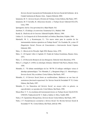 Servicio Social) Asociación de Profesionales de Servicio Social del Gobierno de la 
Ciudad Autónoma de Buenos Aires. Espacio Editorial, 2002. 
Iamamoto, M. V.: Servicio Social y División del Trabajo, Cortez Editora, São Paulo, 1997. 
Iamamoto, M. Y Carvalho, R.: Relaciones Sociales y Trabajo Social. Editorial CELATS, 
74 
Lima, 1984. 
Iparraguirre, Sylvia: Una aproximación a Mijail Bajtín. S/d. 
Jacobson, V.: El diálogo y la entrevista. Euramerica S.A., Madrid, 1968 
Kosik, K.: Dialéctica de lo Concreto. Editorial Grijalbo, México, 1984. 
Lukács, G.: La Categoría de la Particularidad, en Estética, Barcelona, Grijabo, 1966. 
Martinelli, M. L. y Koumrouyan, E.: “Un nuevo mirar para la cuestión de los 
instrumentales técnicos operativos en Trabajo Social”. En: Escalada, M. y otras: El 
Diagnóstico Social, Proceso de Conocimiento e Intervención Social, Espacio 
Editorial, 2001. 
Marx, C.: Miseria de la Filosofía. Siglo XXI, Buenos Aires, 1970. 
Marx, C.: El Capital. Libro I, Capítulo 23. Fondo de Cultura Económica, Buenos Aires, 
1973. 
Marx, C.: El Dieciocho Brumario de Luis Bonaparte, Editorial Ariel, Barcelona, 1978. 
Marx, C. y Engels, F. (1845): La ideología Alemana. Editorial Vida Nueva, Buenos Aires, 
1958. 
Montaño, C.: “El debate metodológico de los ‘80/’90. El enfoque ontológico versus el 
abordaje epistemológico.” En: Montaño, C. y Borgianni (Orgs.), E.: Metodología y 
Servicio Social. Hoy en debate. Cortez Editora, São Paulo, 1997. 
Montaño, C.: O Servicio Social frente ao neoliberalismo, Mudancas na sua base de 
sustentacao funcional-ocupacional. En: Servico Social & Sociedade Nº 53, Cortez 
Editora, São Paulo, 1997. 
Montaño, C.: La Naturaleza del Servicio Social: un ensayo sobre su génesis, su 
especificidad y su reproducción. Corte Editora, São Paulo, 1998. 
Moura Reis, V. T.: La enseñanza del instrumental técnico en Trabajo Social, GIyAS-FCH-UNICEN, 
Traducción de M. V. Siede y Andrea A. Oliva, Tandil, 2002. 
Netto, J. P. Capitalismo Monopolista y Servicio Social. Cortez Editora, São Paulo, 1997. 
Netto, J. P. Transformacoes societarias e Servico Social. En: Revista Servicio Social & 
Sociedade N° 50, Cortez Editora, São Paulo, abril de 1996. 
 