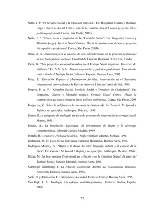 Netto, J. P. “El Servicio Social y la tradición marxista”. En: Borgianni, Guerra y Montaño 
(orgs.): Servicio Social Crítico. Hacia la construcción del nuevo proyecto ético-político 
profesional. Cortez, São Paulo, 2003a. 
Netto, J. P. “Cinco notas a propósito de la “Cuestión Social”. En: Borgianni, Guerra y 
Montaño (orgs.): Servicio Social Crítico. Hacia la construcción del nuevo proyecto 
ético-político profesional. Cortez, São Paulo, 2003b. 
Oliva, A. A.: Elementos para el análisis de las contradicciones en la práctica profesional 
de los Trabajadores sociales. Facultad de Ciencias Humanas –UNICEN, Tandil. 
Parra, G.: “Los proyectos socioprofesionales en el Trabajo Social argentino. Un recorrido 
histórico.” En: V.V. A.A.: Nuevos escenarios y práctica profesional. Una mirada 
crítica desde el Trabajo Social, Editorial Espacio, Buenos Aires, 2002. 
Pérez, E.: Educación Popular y Movimientos Sociales, Intervención en el Seminario 
Internacional convocado por la Revista América Libre en Caxias do Sul, 1999. 
Pereyra, P. A. P.: “Cuestión Social, Servicio Social y Derechos de Ciudadanía”. En: 
Borgianni, Guerra y Montaño (orgs.): Servicio Social Crítico. Hacia la 
construcción del nuevo proyecto ético-político profesional. Cortez, São Paulo, 2003 
Podgorzec, Z.: Sobre la polifonía en las novelas de Dostoievski. En: Zavala I. M. (coord.): 
Bajtín y sus apócrifos. Anthropos. México, 1996. 
Pontes, R.: A categoria de mediação em face do processo de intervenção do serviço social. 
75 
Mimeo, 1995. 
Ponzio, A.: La Revolución Bajtiniana. El pensamiento de Bajtín y la ideología 
contemporánea, Editorial Cátedra, Madrid, 1999. 
Portelli, H.: Gramsci y el bloque histórico, Siglo veintiuno editores, México, 1992. 
Richmond, M. E.: Caso Social Individual, Editorial Humanitas, Buenos Aires, 1966. 
Rodríguez Monroy, A.: “Bajtín y el deseo del otro: lenguaje, cultura y el espacio de la 
ética”. En: Zavala I. M. (coord.): Bajtín y sus apócrifos. Anthropos. México, 1996. 
Rozas, M: La Intervención Profesional en relación con la Cuestión Social. El caso del 
Trabajo Social. Espacio Editorial, Buenos Aires, 2001. 
Salzberger-Wittenberg, I.: La relación asistencial, Aportes del psicoanálisis kleiniano. 
Amorrortu Editores, Buenos Aires, 1980. 
Sarlo, B. y Altamirano, C.: Literatura y Sociedad, Editorial Edicial, Buenos Aires, 1996. 
Van Dijk, T. A.: Ideología, Un enfoque multidisciplinario, Editorial Gedisa, España, 
2000. 
 