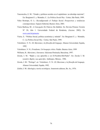 Vasconcelos, E. M.: “Estado y políticas sociales en el capitalismo: un abordaje marxista”. 
En: Borgianni E. y Montaño, C.: La Política Social Hoy. Cortez, São Paulo, 1999. 
Vélez Restrepo, O. L.: Reconfigurando el Trabajo Social, Perspectivas y tendencias 
contemporáneas. Espacio Editorial, Buenos Aires, 2003. 
Vieira Barbosa, M.: A Concepção De Palavra Em Bakhtin. En: Revista Primera Versión 
N° 20, Año 1. Universidade Federal de Rondonia, (Acceso: 2002). En 
www.unir.br/primeira 
Vieira, E.: “Política Social, política económica y método”. En: Borgianni E. y Montaño, 
C.: La Política Social Hoy. Cortez, São Paulo, 1999. 
Voloshinov, V. N.: EL Marxismo y la filosofía del lenguaje, Alianza Universidad, España, 
76 
1992. 
Voloshinov, V. N.: Freudismo, Un bosquejo crítico. Paidós. Buenos Aires, 1999 
Williams, R.: Marxismo y literatura. Ediciones Península, Barcelona, 1997. 
Zavala, I. M.: “Bajtín y sus apócrifos o en El-Nombre-Del-Padre”. En: Zavala I. M. 
(coord.): Bajtín y sus apócrifos. Anthropos. México, 1996. 
Zavala, I. M.: “Prologo”, en Voloshinov, V. N.: EL Marxismo y la filosofía del lenguaje, 
Alianza Universidad, España, 1992. 
Zeitlin, I. M.: Ideología y teoría sociológica. Amorrorto editores, Bs. As., 1976. 
 