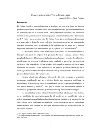 CARACTERÍSTICAS DE LAS VISITAS DOMICILIARIAS 
77 
Andrea A. Oliva y Silvia Pagliaro 
Introducción 
El Trabajo Social es una profesión que se configura en base a la fusión de distintas 
prácticas que se venían realizando desde diversas organizaciones que pretendían enfrentar 
las manifestaciones de la “cuestión social” desde perspectivas diferentes, con finalidades 
también diversas, enmarcadas en intereses opuestos. Esta característica es la —denominada 
por J. P. Netto— estructura sincrética del Trabajo Social que se configura desde su origen 
y ha atravesado su desarrollo como profesión. En ese proceso, se han ido estableciendo 
marcadas diferencias entre un ejercicio de la profesión que se revela en el estatuto 
profesional y un cúmulo de conocimientos que se expresan en el estatuto teórico30. 
La práctica de realizar visitas domiciliarias, considerada una actividad inherente al 
Trabajo Social, desde los orígenes de la profesión, ha estado asociada a diversos fines, 
cumpliendo funciones diferentes con finalidades en muchos casos opuestas. Por tal motivo, 
consideramos que es necesario referirse a visitas en plural, ya que no hay una sola forma 
de llevar a cabo esta práctica. En ese sentido, si bien desde el estatuto teórico se hacen 
referencias ha “la visita” como una técnica a ser aplicada, podemos afirmar que en el 
estatuto profesional existen múltiples determinaciones y diversos modos de visitas en los 
procesos de intervención del Trabajo Social. 
En este artículo nos referiremos a los modos de visitas presentes en el estatuto 
profesional, considerando que no es técnica. Desde una perspectiva ontológica, la 
imposibilidad de considerarla como técnica radica en que no existe control del objeto al 
cual aplicar métodos y técnicas31, sino que se cuenta con conocimientos teóricos e 
informativos que permiten intervenir, planteando tácticas y desarrollando estrategias. 
La modalidad de la visita está estrechamente vinculada a la posición ético-política, 
no hay posibilidad de intervención neutra. En tal sentido, no hay modelos de visitas a 
aplicar sino una direccionalidad que el profesional intenta imprimir en la intervención. La 
dirección que ejerce está basada en principios y conocimientos que son las mediaciones 
teórico-políticas para enfrentar las múltiples determinaciones que se encuentran en las 
situaciones concretas. 
30 Para ampliar este tema: Netto (1997) Oliva (2007). 
31 En el texto de Montaño y Borgiani (2000) se plantea una interesante compilación de artículos que dan luz 
sobre este tema. 
 