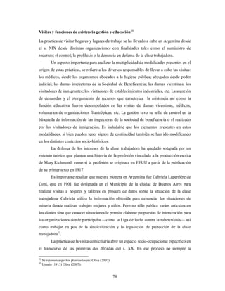 Visitas y funciones de asistencia gestión y educación 32 
La práctica de visitar hogares y lugares de trabajo se ha llevado a cabo en Argentina desde 
el s. XIX desde distintas organizaciones con finalidades tales como el suministro de 
recursos; el control; la profilaxis o la denuncia en defensa de la clase trabajadora. 
Un aspecto importante para analizar la multiplicidad de modalidades presentes en el 
origen de estas prácticas, se refiere a los diversos responsables de llevar a cabo las visitas: 
los médicos, desde los organismos abocados a la higiene pública; abogados desde poder 
judicial; las damas inspectoras de la Sociedad de Beneficencia; las damas vicentinas; los 
visitadores de inmigrantes; los visitadores de establecimientos industriales, etc. La atención 
de demandas y el otorgamiento de recursos que caracteriza la asistencia así como la 
función educativa fueron desempeñados en las visitas de damas vicentinas, médicos, 
voluntarios de organizaciones filantrópicas, etc. La gestión tuvo su sello de control en la 
búsqueda de información de las inspectoras de la sociedad de beneficencia o el realizado 
por los visitadores de inmigración. Es indudable que los elementos presentes en estas 
modalidades, si bien pueden tener signos de continuidad también se han ido modificando 
en los distintos contextos socio-históricos. 
La defensa de los intereses de la clase trabajadora ha quedado solapada por un 
estatuto teórico que plantea una historia de la profesión vinculada a la producción escrita 
de Mary Richmond, como si la profesión se originara en EEUU a partir de la publicación 
de su primer texto en 1917. 
Es importante resaltar que nuestra pionera en Argentina fue Gabriela Laperriêre de 
Coni, que en 1901 fue designada en el Municipio de la ciudad de Buenos Aires para 
realizar visitas a hogares y talleres en procura de datos sobre la situación de la clase 
trabajadora. Gabriela utiliza la información obtenida para denunciar las situaciones de 
miseria donde realizan trabajos mujeres y niños. Pero no sólo publica varios artículos en 
los diarios sino que conocer situaciones le permite elaborar propuestas de intervención para 
las organizaciones donde participaba —como la Liga de lucha contra la tuberculosis— así 
como trabajar en pos de la sindicalización y la legislación de protección de la clase 
trabajadora33. 
La práctica de la visita domiciliaria abre un espacio socio-ocupacional específico en 
el transcurso de las primeras dos décadas del s. XX. En ese proceso no siempre la 
78 
32 Se retoman aspectos planteados en: Oliva (2007). 
33 Unsain (1915) Oliva (2007). 
 