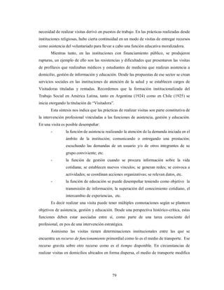 necesidad de realizar visitas derivó en puestos de trabajo. En las prácticas realizadas desde 
instituciones religiosas, hubo cierta continuidad en un modo de visitas de entregar recursos 
como asistencia del voluntariado para llevar a cabo una función educativa moralizadora. 
Mientras tanto, en las instituciones con financiamiento público, se produjeron 
rupturas, un ejemplo de ello son las resistencias y dificultades que presentaron las visitas 
de profilaxis que realizaban médicos y estudiantes de medicina que realizan asistencia a 
domicilio, gestión de información y educación. Desde las propuestas de ese sector se crean 
servicios sociales en las instituciones de atención de la salud y se establecen cargos de 
Visitadoras tituladas y rentadas. Recordemos que la formación institucionalizada del 
Trabajo Social en América Latina, tanto en Argentina (1924) como en Chile (1925) se 
inicia otorgando la titulación de “Visitadora”. 
Esta síntesis nos indica que las prácticas de realizar visitas son parte constitutiva de 
la intervención profesional vinculadas a las funciones de asistencia, gestión y educación. 
En una visita es posible desempeñar: 
- la función de asistencia realizando la atención de la demanda iniciada en el 
ámbito de la institución; comunicando o entregando una prestación; 
escuchando las demandas de un usuario y/o de otros integrantes de su 
grupo conviviente; etc. 
- la función de gestión cuando se procura información sobre la vida 
cotidiana; se establecen nuevos vínculos; se generan redes; se convoca a 
actividades; se coordinan acciones organizativas; se relevan datos, etc. 
- la función de educación se puede desempeñar teniendo como objetivo la 
transmisión de información; la superación del conocimiento cotidiano, el 
intercambio de experiencias, etc. 
Es decir realizar una visita puede tener múltiples connotaciones según se planteen 
objetivos de asistencia, gestión y educación. Desde una perspectiva histórico-crítica, estas 
funciones deben estar asociadas entre sí, como parte de una tarea consciente del 
profesional, en pos de una intervención estratégica. 
Asimismo las visitas tienen determinaciones institucionales entre las que se 
encuentra un recurso de funcionamiento primordial como lo es el medio de transporte. Ese 
recurso gravita sobre otro recurso como es el tiempo disponible. En circunstancias de 
realizar visitas en domicilios ubicados en forma dispersa, el medio de transporte modifica 
79 
 