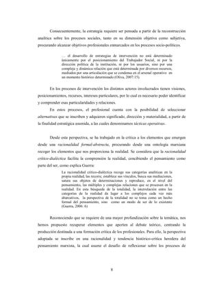 Consecuentemente, la estrategia requiere ser pensada a partir de la reconstrucción 
analítica sobre los procesos sociales, tanto en su dimensión objetiva como subjetiva, 
procurando alcanzar objetivos profesionales enmarcados en los procesos socio-políticos. 
… el desarrollo de estrategias de intervención no está determinado 
únicamente por el posicionamiento del Trabajador Social, ni por la 
dirección política de la institución, ni por los usuarios, sino por una 
compleja y dinámica relación que está determinada por diversos recursos, 
mediados por una articulación que se condensa en el arsenal operativo en 
un momento histórico determinado (Oliva, 2007:15). 
En los procesos de intervención los distintos actores involucrados tienen visiones, 
posicionamientos, recursos, intereses particulares, por lo cual es necesario poder identificar 
y comprender esas particularidades y relaciones. 
En estos procesos, el profesional cuenta con la posibilidad de seleccionar 
alternativas que se inscriben y adquieren significado, dirección y materialidad, a partir de 
la finalidad estratégica asumida, a las cuales denominamos tácticas operativas. 
Desde esta perspectiva, se ha trabajado en la crítica a los elementos que emergen 
desde una racionalidad formal-abstracta, procurando desde una ontología marxiana 
recoger los elementos que nos proporciona la realidad. Se considera que la racionalidad 
crítico-dialéctica facilita la comprensión la realidad, concibiendo el pensamiento como 
parte del ser, como explica Guerra: 
La racionalidad critico-dialéctica recoge sus categorías analíticas en la 
propia realidad, las recorre, establece sus vínculos, busca sus mediaciones, 
satura sus objetos de determinaciones y reproduce, en el nivel del 
pensamiento, las múltiples y complejas relaciones que se procesan en la 
realidad. En esta búsqueda de la totalidad, la interrelación entre las 
categorías de la realidad da lugar a los complejos cada vez más 
abarcativos, la perspectiva de la totalidad no se toma como un hecho 
formal del pensamiento, sino como un modo de ser de lo existente 
(Guerra, 2006: 6) 
Reconociendo que se requiere de una mayor profundización sobre la temática, nos 
hemos propuesto recuperar elementos que aporten al debate teórico, centrando la 
producción destinada a una formación crítica de los profesionales. Para ello, la perspectiva 
adoptada se inscribe en una racionalidad y tendencia histórico-crítica heredera del 
pensamiento marxista, la cual asume el desafío de reflexionar sobre los procesos de 
8 
 