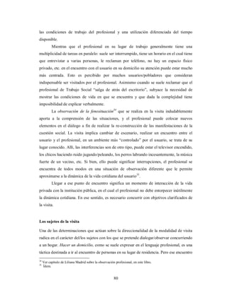 las condiciones de trabajo del profesional y una utilización diferenciada del tiempo 
disponible. 
Mientras que el profesional en su lugar de trabajo generalmente tiene una 
multiplicidad de tareas en paralelo: suele ser interrumpido, tiene un horario en el cual tiene 
que entrevistar a varias personas, le reclaman por teléfono, no hay un espacio físico 
privado, etc. en el encuentro con el usuario en su domicilio su atención puede estar mucho 
más centrada. Esto es percibido por muchos usuarios/pobladores que consideran 
indispensable ser visitados por el profesional. Asimismo cuando se suele reclamar que el 
profesional de Trabajo Social “salga de atrás del escritorio”, subyace la necesidad de 
mostrar las condiciones de vida en que se encuentra y que dada la complejidad tiene 
imposibilidad de explicar verbalmente. 
La observación de la fenosituación34 que se realiza en la visita indudablemente 
aporta a la comprensión de las situaciones, y el profesional puede colocar nuevos 
elementos en el diálogo a fin de realizar la re-construcción de las manifestaciones de la 
cuestión social. La visita implica cambiar de escenario, realizar un encuentro entre el 
usuario y el profesional, en un ambiente más “controlado” por el usuario, se trata de su 
lugar conocido. Allí, las interferencias son de otro tipo, puede estar el televisor encendido, 
los chicos haciendo ruido jugando/peleando, los perros labrando incesantemente, la música 
fuerte de un vecino, etc. Si bien, ello puede significar interrupciones, el profesional se 
encuentra de todos modos en una situación de observación diferente que le permite 
aproximarse a la dinámica de la vida cotidiana del usuario35. 
Llegar a ese punto de encuentro significa un momento de interacción de la vida 
privada con la institución pública, en el cual el profesional no debe entorpecer inútilmente 
la dinámica cotidiana. En ese sentido, es necesario concurrir con objetivos clarificados de 
la visita. 
Los sujetos de la visita 
Una de las determinaciones que actúan sobre la direccionalidad de la modalidad de visita 
radica en el carácter del/los sujetos con los que se pretende dialogar/observar concurriendo 
a un hogar. Hacer un domicilio, como se suele expresar en el lenguaje profesional, es una 
táctica destinada a ir al encuentro de personas en su lugar de residencia. Pero ese encuentro 
34 Ver capítulo de Liliana Madrid sobre la observación profesional, en este libro. 
35 Ídem. 
80 
 