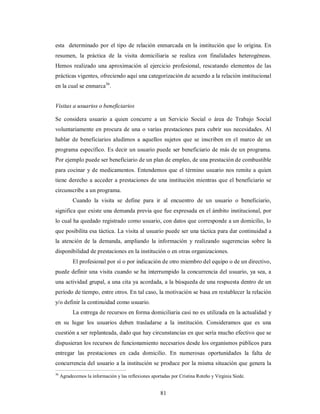 esta determinado por el tipo de relación enmarcada en la institución que lo origina. En 
resumen, la práctica de la visita domiciliaria se realiza con finalidades heterogéneas. 
Hemos realizado una aproximación al ejercicio profesional, rescatando elementos de las 
prácticas vigentes, ofreciendo aquí una categorización de acuerdo a la relación institucional 
en la cual se enmarca36. 
Visitas a usuarios o beneficiarios 
Se considera usuario a quien concurre a un Servicio Social o área de Trabajo Social 
voluntariamente en procura de una o varias prestaciones para cubrir sus necesidades. Al 
hablar de beneficiarios aludimos a aquellos sujetos que se inscriben en el marco de un 
programa específico. Es decir un usuario puede ser beneficiario de más de un programa. 
Por ejemplo puede ser beneficiario de un plan de empleo, de una prestación de combustible 
para cocinar y de medicamentos. Entendemos que el término usuario nos remite a quien 
tiene derecho a acceder a prestaciones de una institución mientras que el beneficiario se 
circunscribe a un programa. 
Cuando la visita se define para ir al encuentro de un usuario o beneficiario, 
significa que existe una demanda previa que fue expresada en el ámbito institucional, por 
lo cual ha quedado registrado como usuario, con datos que corresponde a un domicilio, lo 
que posibilita esa táctica. La visita al usuario puede ser una táctica para dar continuidad a 
la atención de la demanda, ampliando la información y realizando sugerencias sobre la 
disponibilidad de prestaciones en la institución o en otras organizaciones. 
El profesional por sí o por indicación de otro miembro del equipo o de un directivo, 
puede definir una visita cuando se ha interrumpido la concurrencia del usuario, ya sea, a 
una actividad grupal, a una cita ya acordada, a la búsqueda de una respuesta dentro de un 
período de tiempo, entre otros. En tal caso, la motivación se basa en restablecer la relación 
y/o definir la continuidad como usuario. 
La entrega de recursos en forma domiciliaria casi no es utilizada en la actualidad y 
en su lugar los usuarios deben trasladarse a la institución. Consideramos que es una 
cuestión a ser replanteada, dado que hay circunstancias en que sería mucho efectivo que se 
dispusieran los recursos de funcionamiento necesarios desde los organismos públicos para 
entregar las prestaciones en cada domicilio. En numerosas oportunidades la falta de 
concurrencia del usuario a la institución se produce por la misma situación que genera la 
36 Agradecemos la información y las reflexiones aportadas por Cristina Roteño y Virginia Siede. 
81 
 