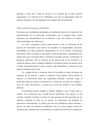 demanda, es decir por la falta de recursos. Si se pretende dar la mejor atención 
respondiendo a los intereses de los trabajadores, este tipo de reformulación sobre las 
prácticas instaladas es de vital importancia en el trabajo diario del profesional. 
Visitas a potenciales usuarios o beneficiarios 
Hay sujetos que encontrándose encuadrados en la población objetivo de la institución, por 
desconocimiento de las prestaciones institucionales, por la negación frente nuevas 
situaciones, por desconsideración de sus derechos, o por otros motivos, no acuden a 
plantear demandas a las instituciones. 
La visita a potenciales usuarios puede llevarse a cabo con frecuencia en los 
procesos de intervención cuyos actores son portadores de discapacidades, adicciones, 
enfermedades que están socialmente estigmatizadas, etc. En tal sentido, el profesional 
previamente realiza la gestión de información en otras instituciones o dependencias para 
obtener datos que le permitan ubicar el domicilio de posibles usuarios o beneficiarios de 
programas específicos. Salir al encuentro de una persona que no ha concurrido a la 
institución requiere iniciar el diálogo brindando la información básica que permita ubicar 
el marco institucional desde el cual se concurre. Ello determinará la concreción de los 
objetivos específicos de la visita. 
Un ejemplo de ello lo constituye deriva de la pérdida de visión, existiendo una 
resistencia de las personas a asumir su condición. Como plantea Cristina Roteño en 
relación a la intervención desde una organización destinada a personas ciegas, el 
profesional realiza la gestión de información y construcción del juicio de confianza a 
través de visitas domiciliarias a personas que recién han perdido la vista (Roteño, 
2003:94). 
El profesional procura entablar un diálogo apuntado a que el sujeto entre en 
contacto con la institución que le puede proveer prestaciones que mejoren su vida 
cotidiana. También se facilita el vínculo con otras personas que han atravesado por esa 
situación, realizando la visita con un usuario. En instituciones que delimitan las 
prestaciones territorialmente, es posible que sean otros pobladores quienes informan y 
proveen los datos del domicilio al profesional. Son los vecinos quienes recurren en 
situaciones que consideran que se encuentran en el campo de actuación de la organización. 
82 
 