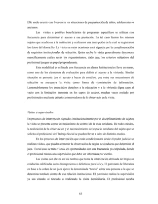 Ello suele ocurrir con frecuencia en situaciones de pauperización de niños, adolescentes o 
ancianos. 
Las visitas a posibles beneficiarios de programas específicos se utilizan con 
frecuencia para determinar el acceso a esa prestación. En tal caso fueron los mismos 
sujetos que acudieron a la institución y realizaron una inscripción en la cual se registraron 
los datos del domicilio. La visita en estas ocasiones está signada por la cumplimentación 
de requisitos institucionales de selección. Quien recibe la visita generalmente desconoce 
específicamente cuáles serán los requerimientos, dado que, los criterios subjetivos del 
profesional juegan un papel preponderante. 
Esta modalidad es utilizada con frecuencia en planes habitacionales llave en mano, 
como uno de los elementos de evaluación para definir el acceso a la vivienda. Similar 
situación se presenta con el acceso a becas de estudios, que entre sus mecanismos de 
selección se encuentra la visita como forma de constatación de información. 
Lamentablemente los enunciados derechos a la educación y a la vivienda digna caen al 
vacío con la limitación impuesta en los cupos de acceso, muchas veces avalado por 
profesionales mediante criterios conservadores de lo observado en la visita. 
Visitas a supervisados 
En procesos de intervención signados institucionalmente por el disciplinamiento de sujetos 
la visita se presenta como un mecanismo de control de la vida cotidiana. De todos modos, 
la realización de la observación y el reconocimiento del espacio cotidiano del sujeto que se 
solicita al profesional del Trabajo Social se pueden llevar a cabo de distintos modos. 
En los procesos de intervención que están condicionados desde el poder judicial se 
realizan visitas, que pueden contener la observación de reglas de conducta que determine el 
juez. En tal caso se trata visitas, en oportunidades con una frecuencia ya estipulada, donde 
el profesional realiza una supervisión que debe ser informada por escrito. 
Las visitas son claves en los rumbos que toma la intervención derivada de litigios o 
conductas calificadas como transgresoras o delictivas para la ley. El patronato de liberados 
en base a la orden de un juez ejerce la denominada “tutela” sobre una persona a la que se 
denomina tutelado dentro de esa relación institucional. El patronato realiza la supervisión 
ya sea citando al tutelado o realizando la visita domiciliaria. El profesional recaba 
83 
 