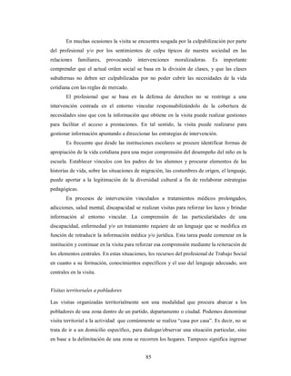 En muchas ocasiones la visita se encuentra sesgada por la culpabilización por parte 
del profesional y/o por los sentimientos de culpa típicos de nuestra sociedad en las 
relaciones familiares, provocando intervenciones moralizadoras. Es importante 
comprender que el actual orden social se basa en la división de clases, y que las clases 
subalternas no deben ser culpabilizadas por no poder cubrir las necesidades de la vida 
cotidiana con las reglas de mercado. 
El profesional que se basa en la defensa de derechos no se restringe a una 
intervención centrada en el entorno vincular responsabilizándolo de la cobertura de 
necesidades sino que con la información que obtiene en la visita puede realizar gestiones 
para facilitar el acceso a prestaciones. En tal sentido, la visita puede realizarse para 
gestionar información apuntando a direccionar las estrategias de intervención. 
Es frecuente que desde las instituciones escolares se procure identificar formas de 
apropiación de la vida cotidiana para una mejor comprensión del desempeño del niño en la 
escuela. Establecer vínculos con los padres de los alumnos y procurar elementos de las 
historias de vida, sobre las situaciones de migración, las costumbres de origen, el lenguaje, 
puede aportar a la legitimación de la diversidad cultural a fin de reelaborar estrategias 
pedagógicas. 
En procesos de intervención vinculados a tratamientos médicos prolongados, 
adicciones, salud mental, discapacidad se realizan visitas para reforzar los lazos y brindar 
información al entorno vincular. La comprensión de las particularidades de una 
discapacidad, enfermedad y/o un tratamiento requiere de un lenguaje que se modifica en 
función de retraducir la información médica y/o jurídica. Esta tarea puede comenzar en la 
institución y continuar en la visita para reforzar esa comprensión mediante la reiteración de 
los elementos centrales. En estas situaciones, los recursos del profesional de Trabajo Social 
en cuanto a su formación, conocimientos específicos y el uso del lenguaje adecuado, son 
centrales en la visita. 
Visitas territoriales a pobladores 
Las visitas organizadas territorialmente son una modalidad que procura abarcar a los 
pobladores de una zona dentro de un partido, departamento o ciudad. Podemos denominar 
visita territorial a la actividad que comúnmente se realiza “casa por casa”. Es decir, no se 
trata de ir a un domicilio específico, para dialogar/observar una situación particular, sino 
en base a la delimitación de una zona se recorren los hogares. Tampoco significa ingresar 
85 
 