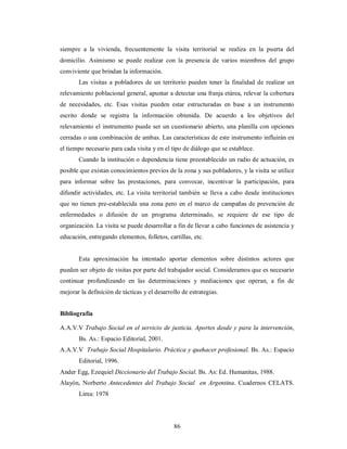 siempre a la vivienda, frecuentemente la visita territorial se realiza en la puerta del 
domicilio. Asimismo se puede realizar con la presencia de varios miembros del grupo 
conviviente que brindan la información. 
Las visitas a pobladores de un territorio pueden tener la finalidad de realizar un 
relevamiento poblacional general, apuntar a detectar una franja etárea, relevar la cobertura 
de necesidades, etc. Esas visitas pueden estar estructuradas en base a un instrumento 
escrito donde se registra la información obtenida. De acuerdo a los objetivos del 
relevamiento el instrumento puede ser un cuestionario abierto, una planilla con opciones 
cerradas o una combinación de ambas. Las características de este instrumento influirán en 
el tiempo necesario para cada visita y en el tipo de diálogo que se establece. 
Cuando la institución o dependencia tiene preestablecido un radio de actuación, es 
posible que existan conocimientos previos de la zona y sus pobladores, y la visita se utilice 
para informar sobre las prestaciones, para convocar, incentivar la participación, para 
difundir actividades, etc. La visita territorial también se lleva a cabo desde instituciones 
que no tienen pre-establecida una zona pero en el marco de campañas de prevención de 
enfermedades o difusión de un programa determinado, se requiere de ese tipo de 
organización. La visita se puede desarrollar a fin de llevar a cabo funciones de asistencia y 
educación, entregando elementos, folletos, cartillas, etc. 
Esta aproximación ha intentado aportar elementos sobre distintos actores que 
pueden ser objeto de visitas por parte del trabajador social. Consideramos que es necesario 
continuar profundizando en las determinaciones y mediaciones que operan, a fin de 
mejorar la definición de tácticas y el desarrollo de estrategias. 
Bibliografía 
A.A.V.V Trabajo Social en el servicio de justicia. Aportes desde y para la intervención, 
86 
Bs. As.: Espacio Editorial, 2001. 
A.A.V.V Trabajo Social Hospitalario. Práctica y quehacer profesional. Bs. As.: Espacio 
Editorial, 1996. 
Ander Egg, Ezequiel Diccionario del Trabajo Social. Bs. As: Ed. Humanitas, 1988. 
Alayón, Norberto Antecedentes del Trabajo Social en Argentina. Cuadernos CELATS. 
Lima: 1978 
 