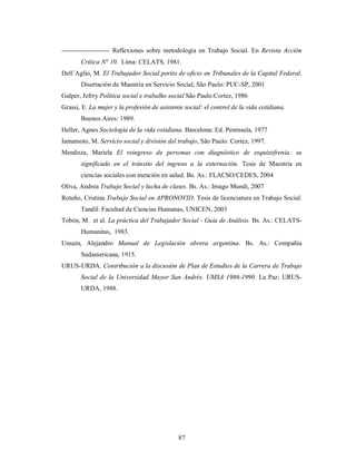 ---------------------- Reflexiones sobre metodología en Trabajo Social. En Revista Acción 
Crítica N° 10. Lima: CELATS, 1981. 
Dell´Aglio, M. El Trabajador Social perito de oficio en Tribunales de la Capital Federal. 
Disertación de Maestría en Servicio Social, São Paulo: PUC-SP, 2001 
Galper, Jefrry Política social e trabalho social São Paulo:Cortez, 1986 
Grassi, E. La mujer y la profesión de asistente social: el control de la vida cotidiana. 
87 
Buenos Aires: 1989. 
Heller, Agnes Sociología de la vida cotidiana. Barcelona: Ed. Península, 1977 
Iamamoto, M. Servicio social y división del trabajo, São Paulo: Cortez, 1997. 
Mendoza, Mariela El reingreso de personas con diagnóstico de esquizofrenia: su 
significado en el tránsito del ingreso a la externación. Tesis de Maestría en 
ciencias sociales con mención en salud. Bs. As.: FLACSO/CEDES, 2004 
Oliva, Andrea Trabajo Social y lucha de clases. Bs. As.: Imago Mundi, 2007 
Roteño, Cristina Trabajo Social en APRONOVID. Tesis de licenciatura en Trabajo Social. 
Tandil: Facultad de Ciencias Humanas, UNICEN, 2003 
Tobón, M. et al. La práctica del Trabajador Social - Guía de Análisis. Bs. As.: CELATS-Humanitas, 
1983. 
Unsain, Alejandro Manual de Legislación obrera argentina. Bs. As.: Compañía 
Sudamericana, 1915. 
URUS-URDA. Contribución a la discusión de Plan de Estudios de la Carrera de Trabajo 
Social de la Universidad Mayor San Andrés. UMSA 1986-1990. La Paz: URUS-URDA, 
1988. 
 