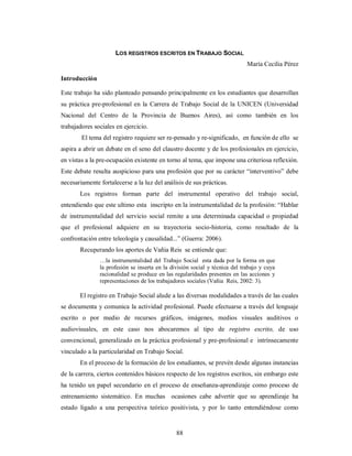 LOS REGISTROS ESCRITOS EN TRABAJO SOCIAL 
88 
María Cecilia Pérez 
Introducción 
Este trabajo ha sido planteado pensando principalmente en los estudiantes que desarrollan 
su práctica pre-profesional en la Carrera de Trabajo Social de la UNICEN (Universidad 
Nacional del Centro de la Provincia de Buenos Aires), así como también en los 
trabajadores sociales en ejercicio. 
El tema del registro requiere ser re-pensado y re-significado, en función de ello se 
aspira a abrir un debate en el seno del claustro docente y de los profesionales en ejercicio, 
en vistas a la pre-ocupación existente en torno al tema, que impone una criteriosa reflexión. 
Este debate resulta auspicioso para una profesión que por su carácter “interventivo” debe 
necesariamente fortalecerse a la luz del análisis de sus prácticas. 
Los registros forman parte del instrumental operativo del trabajo social, 
entendiendo que este ultimo esta inscripto en la instrumentalidad de la profesión: “Hablar 
de instrumentalidad del servicio social remite a una determinada capacidad o propiedad 
que el profesional adquiere en su trayectoria socio-historia, como resultado de la 
confrontación entre teleología y causalidad...” (Guerra: 2006). 
Recuperando los aportes de Vañia Reis se entiende que: 
…la instrumentalidad del Trabajo Social esta dada por la forma en que 
la profesión se inserta en la división social y técnica del trabajo y cuya 
racionalidad se produce en las regularidades presentes en las acciones y 
representaciones de los trabajadores sociales (Vañia Reis, 2002: 3). 
El registro en Trabajo Social alude a las diversas modalidades a través de las cuales 
se documenta y comunica la actividad profesional. Puede efectuarse a través del lenguaje 
escrito o por medio de recursos gráficos, imágenes, medios visuales auditivos o 
audiovisuales, en este caso nos abocaremos al tipo de registro escrito, de uso 
convencional, generalizado en la práctica profesional y pre-profesional e intrínsecamente 
vinculado a la particularidad en Trabajo Social. 
En el proceso de la formación de los estudiantes, se prevén desde algunas instancias 
de la carrera, ciertos contenidos básicos respecto de los registros escritos, sin embargo este 
ha tenido un papel secundario en el proceso de enseñanza-aprendizaje como proceso de 
entrenamiento sistemático. En muchas ocasiones cabe advertir que su aprendizaje ha 
estado ligado a una perspectiva teórico positivista, y por lo tanto entendiéndose como 
 