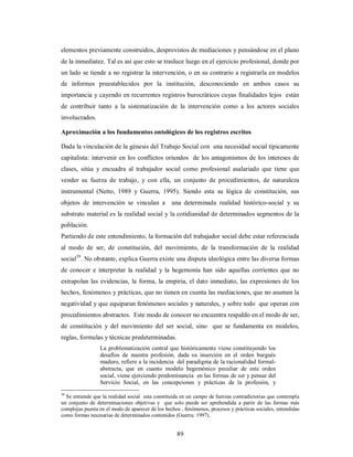 elementos previamente construidos, desprovistos de mediaciones y pensándose en el plano 
de la inmediatez. Tal es así que esto se trasluce luego en el ejercicio profesional, donde por 
un lado se tiende a no registrar la intervención, o en su contrario a registrarla en modelos 
de informes preestablecidos por la institución, desconociendo en ambos casos su 
importancia y cayendo en recurrentes registros burocráticos cuyas finalidades lejos están 
de contribuir tanto a la sistematización de la intervención como a los actores sociales 
involucrados. 
Aproximación a los fundamentos ontológicos de los registros escritos 
Dada la vinculación de la génesis del Trabajo Social con una necesidad social típicamente 
capitalista: intervenir en los conflictos oriundos de los antagonismos de los intereses de 
clases, sitúa y encuadra al trabajador social como profesional asalariado que tiene que 
vender su fuerza de trabajo, y con ella, un conjunto de procedimientos, de naturaleza 
instrumental (Netto, 1989 y Guerra, 1995). Siendo esta su lógica de constitución, sus 
objetos de intervención se vinculan a una determinada realidad histórico-social y su 
substrato material es la realidad social y la cotidianidad de determinados segmentos de la 
población. 
Partiendo de este entendimiento, la formación del trabajador social debe estar referenciada 
al modo de ser, de constitución, del movimiento, de la transformación de la realidad 
social39. No obstante, explica Guerra existe una disputa ideológica entre las diversa formas 
de conocer e interpretar la realidad y la hegemonía han sido aquellas corrientes que no 
extrapolan las evidencias, la forma, la empiria, el dato inmediato, las expresiones de los 
hechos, fenómenos y prácticas, que no tienen en cuenta las mediaciones, que no asumen la 
negatividad y que equiparan fenómenos sociales y naturales, y sobre todo que operan con 
procedimientos abstractos. Este modo de conocer no encuentra respaldo en el modo de ser, 
de constitución y del movimiento del ser social, sino que se fundamenta en modelos, 
reglas, formulas y técnicas predeterminadas. 
La problematización central que históricamente viene constituyendo los 
desafíos de nuestra profesión, dada su inserción en el orden burgués 
maduro, refiere a la incidencia del paradigma de la racionalidad formal-abstracta, 
que en cuanto modelo hegemónico peculiar de este orden 
social, viene ejerciendo predominancia en las formas de ser y pensar del 
Servicio Social, en las concepciones y prácticas de la profesión, y 
39 Se entiende que la realidad social esta constituida en un campo de fuerzas contradictorias que contempla 
un conjunto de determinaciones objetivas y que solo puede ser aprehendida a partir de las formas más 
complejas puesta en el modo de aparecer de los hechos , fenómenos, procesos y prácticas sociales, entendidas 
como formas necesarias de determinados contenidos (Guerra: 1997). 
89 
 