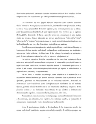 intervención profesional, entendidos como los resultados históricos de la compleja relación 
del profesional con los elementos que sobre y subdeterminan su práctica concreta. 
Los contenidos de estas páginas brindan reflexiones sobre distintos elementos 
táctico-operativos de los procesos de intervención, entendiendo que la práctica del Trabajo 
Social no puede ser concebida de manera repetitiva, sino como un proceso que se define a 
partir de determinadas finalidades, lo cual supone valores ético-políticos que lo legitiman 
(Netto, 2003). Los modos de llevar a cabo las tareas son considerados en tanto tácticas 
dentro ese proceso, dejando planteado que no hay una forma de “entrevista”, “visita”, 
“observación” o “registro” sino que, tomando en cuenta las múltiples determinaciones, son 
las finalidades las que van a dar el verdadero contenido a esas acciones. 
Consideramos que tales elementos adquieren significado a partir de su ubicación en 
los procesos de intervención profesional, implicando un posicionamiento que tendiendo a 
superar una visión reificada y deshistorizada de los mismos, los visualiza y aprehende a 
partir de las tensiones sociales en las cuales se inserta el trabajador social. 
Las tácticas operativas definidas como observación, entrevista, visita domiciliaria, 
entre otras, son resignificadas en el marco de pensar la intervención profesional inserta en 
espacios sociales conflictivos, haciendo necesario asumir el componente político de la 
misma y, por lo tanto, definir estrategias de intervención que superen la inmediaticidad, la 
superficialidad cotidiana y el espontaneismo. 
En esta línea, el concepto de estrategia cobra relevancia en la superación de la 
racionalidad formal-abstracta que plantea métodos o modelos con la pretensión de ser 
aplicados, ignorando las particularidades de las situaciones concretas. Asimismo, las 
modalidades táctico-operativas, como conceptualización superadora de las llamadas 
técnicas, permite articular la reflexión de las dimensiones objetivas y subjetivas de los 
procesos sociales y las finalidades ético-políticas, lo que conduce a redimensionar 
elementos de los registros, vistas domiciliarias, entrevistas, entre otros. 
Avanzando en estas discusiones, los trabajos aquí reunidos brindan aproximaciones 
a la asistencia, las entrevistas, los registros, los informes sociales, la producción de 
conocimiento situacional, las visitas domiciliarias y la observación. 
Lejos de producciones aisladas y desvinculadas de las tendencias actuales del 
campo profesional, los distintos aportes son resultados parciales de múltiples procesos que 
9 
 