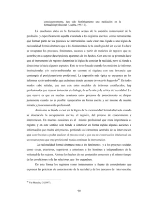 consecuentemente, han sido históricamente una mediación en la 
formación profesional (Guerra, 1997: 3). 
La enseñanza dada en la formación acerca de la cuestión instrumental de la 
profesión y específicamente aquella vinculada a los registros escritos como herramientas 
que forman parte de los procesos de intervención, suele estar mas ligada a una lógica de 
racionalidad formal-abstracta que a los fundamentos de la ontología del ser social. Es decir 
se recuperan los procesos, fenómenos, sucesos a partir de modelos de registro que no 
contribuyen a superar descripciones aparentes de los hechos. Con esto no se pretende decir 
que el instrumento de registro determina la lógica de conocer la realidad, pero si, tiende a 
direccionarla hacia algunos aspectos. Esto se ve reforzado cuando los modelos de informes 
institucionales y/o socio-ambientales no cuentan ni siquiera con una instancia que 
contemple el posicionamiento profesional. La expresión más típica se encuentra en los 
informes socio-ambientales que culminan siendo un mero inventario hogareño40. De todos 
modos cabe señalar, que aun con estos modelos de informes establecidos, hay 
profesionales que recrean instancias de dialogo, de reflexión y de crítica de la realidad. Lo 
que ocurre es que en muchas ocasiones estos procesos de conocimiento se disipan 
justamente cuando no es posible recuperarlos en forma escrita y ser insumo de nuestra 
mirada y posicionamiento profesional. 
Asimismo se tiende a caer en la lógica de la racionalidad formal-abstracta cuando 
se desvincula la recuperación escrita, el registro, del proceso de conocimiento e 
intervención. En muchas ocasiones es el mismo profesional que resta importancia al 
registro y en este sentido solo tiende a sintetizar en forma rápida algunas acciones e 
información que recaba del proceso, perdiendo así elementos centrales de su intervención 
que contribuirían a poder analizar el proceso real y que esa re-construcción intelectual sea 
un recurso para que otro profesional pueda continuar la intervención. 
La racionalidad formal abstracta trata a los fenómenos y a los procesos sociales 
como cosas, exteriores, superiores y anteriores a los hombres e independientes de la 
voluntad de los sujetos. Abstrae los hechos de sus contenidos concretos y al mismo tiempo 
de las condiciones y de las relaciones que los engendran. 
De esta forma los registros como instrumentos y fuente de conocimiento que 
expresan las prácticas de conocimiento de la realidad y de los procesos de intervención, 
90 
40 Ver Marcón, O (1997). 
 