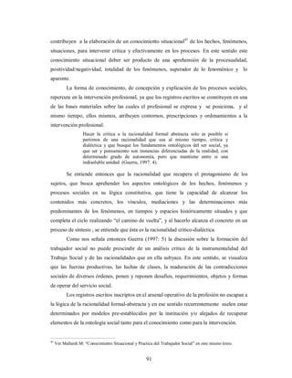 contribuyen a la elaboración de un conocimiento situacional41 de los hechos, fenómenos, 
situaciones, para intervenir crítica y efectivamente en los procesos. En este sentido este 
conocimiento situacional deber ser producto de una aprehensión de la procesualidad, 
positividad/negatividad, totalidad de los fenómenos, superador de lo fenoménico y lo 
aparente. 
La forma de conocimiento, de concepción y explicación de los procesos sociales, 
repercute en la intervención profesional, ya que los registros escritos se constituyen en una 
de las bases materiales sobre las cuales el profesional se expresa y se posiciona, y al 
mismo tiempo, ellos mismos, atribuyen contornos, prescripciones y ordenamientos a la 
intervención profesional. 
Hacer la critica a la racionalidad formal abstracta solo es posible si 
partimos de una racionalidad que sea al mismo tiempo, critica y 
dialéctica y que busque los fundamentos ontológicos del ser social, ya 
que ser y pensamiento son instancias diferenciadas de la realidad, con 
determinado grado de autonomía, pero que mantiene entre si una 
indisoluble unidad (Guerra, 1997: 4). 
Se entiende entonces que la racionalidad que recupera el protagonismo de los 
sujetos, que busca aprehender los aspectos ontológicos de los hechos, fenómenos y 
procesos sociales en su lógica constitutiva, que tiene la capacidad de alcanzar los 
contenidos más concretos, los vínculos, mediaciones y las determinaciones más 
predominantes de los fenómenos, en tiempos y espacios históricamente situados y que 
completa el ciclo realizando “el camino de vuelta”, y al hacerlo alcanza el concreto en un 
proceso de síntesis , se entiende que ésta es la racionalidad critico-dialéctica. 
Como nos señala entonces Guerra (1997: 5) la discusión sobre la formación del 
trabajador social no puede prescindir de un análisis crítico de la instrumentalidad del 
Trabajo Social y de las racionalidades que en ella subyace. En este sentido, se visualiza 
que las fuerzas productivas, las luchas de clases, la maduración de las contradicciones 
sociales de diversos órdenes, ponen y reponen desafíos, requerimientos, objetos y formas 
de operar del servicio social. 
Los registros escritos inscriptos en el arsenal operativo de la profesión no escapan a 
la lógica de la racionalidad formal-abstracta y en ese sentido recurrentemente suelen estar 
determinados por modelos pre-establecidos por la institución y/o alejados de recuperar 
elementos de la ontología social tanto para el conocimiento como para la intervención. 
41 Ver Mallardi M: “Conocimiento Situacional y Practica del Trabajador Social” en este mismo texto. 
91 
 