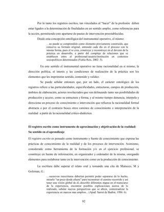 Por lo tanto los registros escritos, tan vinculados al “hacer” de la profesión deben 
estar ligados a la determinación de finalidades en un sentido amplio, como referencias para 
la acción, permitiendo esto apartarse de pautas de intervención preestablecidas. 
Desde esta concepción ontológica del instrumental operativo, el mismo: 
…no puede se comprendido como elemento previamente construido, que 
conserva su formato original, entrando cada día en el proceso con la 
misma forma, pues el se crea, construye y reconstruye en el devenir de la 
práctica en desarrollo, a partir del complejo de relaciones que se 
establecen entre el profesional/usuario/institución en contextos 
sociopolíticos determinados (Vañia Reis, 2002: 5). 
En este sentido el instrumental operativo no tiene racionalidad en sí mismo; la 
dirección política, el interés y las condiciones de realización de la práctica son los 
elementos que les imprimirán sentido, contenido y validez. 
Se puede señalar entonces que, por un lado, el carácter ontológico de los 
registros refiere a las particularidades, especificidades, estructuras, campos de producción, 
ámbitos de elaboración, actores involucrados que van delineando tanto sus posibilidades de 
producción y acceso, como su estructura y forma; y al mismo tiempo denuncia, interpela y 
direcciona un proceso de conocimiento e intervención que refuerza la racionalidad formal 
abstracta o por el contrario busca otros caminos de conocimiento e interpretación de la 
realidad a partir de la racionalidad critico-dialéctica. 
El registro escrito como instrumento de aproximación y objetivación de la realidad: 
Su sentido en el aprendizaje 
El registro escrito es pensado como instrumento y fuente de conocimiento que expresa las 
prácticas de conocimiento de la realidad y de los procesos de intervención. Asimismo, 
considerado como herramienta de la formación y/o en el ejercicio profesional, se 
constituye en fuente de información, en organizador y ordenador de la misma, otorgando 
elementos para reelaborar tanto en la intervención como en la producción de conocimiento. 
La escritura debe superar el relato oral y tomando una cita de Marucco, M y 
92 
Golzman, G.: 
…sucesivas reescrituras deberían permitir poder separarse de lo hecho, 
mirarlo “un poco desde afuera” para reconstruir el camino recorrido y así 
tener una visión global de él, describir diferentes etapas en el transcurso 
de la experiencia, encontrar posibles explicaciones acerca de lo 
realizado, señalar nuevas perspectivas que se abren, contextualizar la 
experiencia en marcos mas amplios... (Apud. Sarrot de Budini, 1996: 6). 
 