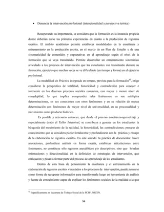  Denuncia la intervención profesional (intencionalidad y perspectiva teórica) 
Recuperando su importancia, se considera que la formación es la instancia propicia 
donde deberían darse las primeras experiencias en cuanto a la producción de registros 
escritos. El ámbito académico permite establecer modalidades en la enseñanza y 
entrenamiento en la producción escrita, en el marco de un Plan de Estudio y de una 
sistematicidad de contenidos y expectativas en el aprendizaje según el nivel de la 
formación que se vaya transitando. Permite desarrollar un entrenamiento sistemático 
articulado a los procesos de intervención que los estudiantes van transitando durante su 
formación, ejercicio que muchas veces se ve dificultado (en tiempo y forma) en el ejercicio 
profesional. 
La modalidad de Práctica Integrada en terreno, prevista para la formación43, exige 
considerar la perspectiva de totalidad, historicidad y contradicción para conocer e 
intervenir en los diversos procesos sociales concretos, con mayor o menor nivel de 
complejidad, lo que implica comprender tales fenómenos en sus múltiples 
determinaciones, en sus conexiones con otros fenómenos y en su relación de mutua 
determinación con fenómenos de mayor nivel de universalidad, en su procesualidad y 
movimiento como producto histórico. 
Es posible y necesario entonces, que desde el proceso enseñanza-aprendizaje y 
especialmente desde el Taller Internivel, se contribuya a generar en los estudiantes la 
búsqueda del movimiento de la realidad, la historicidad, las contradicciones; proceso de 
conocimiento que se considera puede fortalecerse y profundizarse con la práctica y ensayo 
de la elaboración de registros escritos. En este sentido: la práctica de documentar, hacer 
anotaciones, profundizar análisis en forma escrita, establecer articulaciones entre 
fenómenos, no constituye sólo registros anecdóticos y/o descriptivos, sino que brindan 
orientaciones y direccionalidad en la definición de estrategias de intervención, que 
enriquecen y pasan a formar parte del proceso de aprendizaje de los estudiantes. 
Dentro de esta línea de pensamiento la enseñanza y el entrenamiento en la 
elaboración de registros escritos vinculados a los procesos de intervención, puede pensarse 
como forma de recuperar información para transformarla luego en herramienta de análisis 
y fuente de conocimiento capaz de explicar los fenómenos sociales de la realidad a la que 
43 Específicamente en la carrera de Trabajo Social de la FCH-UNICEN. 
94 
 