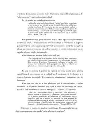 se enfrenta el estudiante y asimismo factor determinante para establecer el contenido del 
“sobre que actuar” para transformar esa realidad. 
En este sentido Margarita Rozas sostiene que 
…el desafío actual de la formación de Trabajo Social debe proyectarse 
en dos sentidos: uno referido a una formación básica de calidad que 
permita transformar la información en una herramienta de análisis y 
fuente de conocimiento de los hechos sociales que hoy se expresan de 
manera compleja y otro referido a una formación profesionalizada capaz 
de transformar dicha información en la explicación de la cuestión 
social… (Rozas, 2001: 23). 
Esto permite entonces que el estudiante pase de ser un espectador registrante en su 
cuaderno de campo, a reconocerse como actor relevante en la construcción de su propio 
quehacer. Permite además, que se vea interpelado al momento de interpretar los hechos y 
esbozar una opinión personal que más tarde se convertirá en opinión profesional en los, por 
ejemplo, informes sociales institucionales. 
Coincidiendo con Sarrot de Budini se entiende que: 
…los registros son los progenitores de los informes, pues constituyen 
una materia prima importante para generarlos. Los informes que incluyen 
datos objetivos de registros rigurosamente realizados, se validan a si 
mismos, pues fundamentan desde que plataforma fáctica se infieren las 
apreciaciones, conclusiones, prescripciones (Ibíd., p. 6). 
Lo que nos permite la práctica de registrar en forma escrita, como práctica 
metodológica de conocimiento de la realidad, es el movimiento de lo abstracto a lo 
concreto, buscando las múltiples determinaciones, articulaciones y mediaciones entre los 
fenómenos. 
Claro que con esto no se esta planteando que la sistematización y análisis 
situacional de la práctica inmediata que vayan a hacer los estudiantes sea “teoría”, 
perdiendo así la perspectiva de totalidad. Al respecto C. Montaño (2000) plantea: 
…cada uno, conocimiento teórico y situacional, tiene funciones y 
espacios propios de producción, y responden a necesidades diferentes. 
En el ámbito interventivo, la producción de conocimiento teórico 
(científico) casi no es posible ni necesaria, en esta actividad es 
fundamental la apropiación de la teoría, como recurso explicativo de los 
procesos sociales, y la elaboración de conocimiento situacional (del 
diagnostico y de las técnicas de intervención)… (Montaño: 2000, p: 19). 
El registro, lo escrito, nos ayuda a ir explicitando de manera cada vez mas 
clara los supuestos que están dando “vuelta sobre nuestras cabezas”. 
95 
 