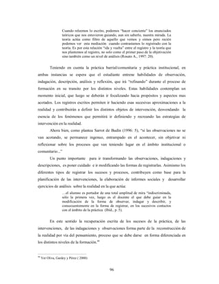 Cuando releemos lo escrito, podemos “hacer conciente” los enunciados 
teóricos que nos estuvieron guiando, aun sin saberlo, nuestra mirada. La 
teoría actúa como filtro de aquello que vemos y oímos pero recién 
podemos ver esta mediación cuando contrastamos lo registrado con la 
teoría. Es por esta relación “ida y vuelta” entre el registro y la teoría que 
nos plantemos al registro, no solo como el primer paso de la objetivación 
sino también como un nivel de análisis (Rosato A., 1997: 20). 
Teniendo en cuenta la práctica barrial/comunitaria y práctica institucional, en 
ambas instancias se espera que el estudiante entrene habilidades de observación, 
indagación, descripción, análisis y reflexión, que irá “refinando” durante el proceso de 
formación en su transito por los distintos niveles. Estas habilidades contemplan un 
momento inicial, que luego se deberán ir focalizando hacia propósitos y aspectos mas 
acotados. Los registros escritos permiten ir haciendo esas sucesivas aproximaciones a la 
realidad y contribuirán a definir los distintos objetos de intervención, desvendando la 
esencia de los fenómenos que permitirá ir definiendo y recreando las estrategias de 
intervención en la realidad. 
Ahora bien, como plantea Sarrot de Budín (1996: 5), “si las observaciones no se 
van acotando, se permanece ingenuo, entrampado en el acontecer, sin objetivar ni 
reflexionar sobre los procesos que van teniendo lugar en el ámbito institucional o 
comunitario...” 
Un punto importante para ir transformando las observaciones, indagaciones y 
descripciones, es poner cuidado e ir modificando las formas de registrarlas. Asimismo los 
diferentes tipos de registrar los sucesos y procesos, contribuyen como base para la 
planificación de las intervenciones, la elaboración de informes sociales y desarrollar 
ejercicios de análisis sobre la realidad en la que actúa: 
…el alumno es portador de una total amplitud de mira “indiscriminada, 
sólo la primera vez, luego es el docente el que debe guiar en la 
modificación de la forma de observar, indagar y describir, y 
consecuentemente en la forma de registrar, en los sucesivos contactos 
con el ámbito de la práctica (Ibíd., p. 5). 
En este sentido la recuperación escrita de los sucesos de la práctica, de las 
intervenciones, de las indagaciones y observaciones forma parte de la reconstrucción de 
la realidad por vía del pensamiento, proceso que se debe darse en forma diferenciada en 
los distintos niveles de la formación.44 
96 
44 Ver Oliva, Gardey y Pérez ( 2000) 
 