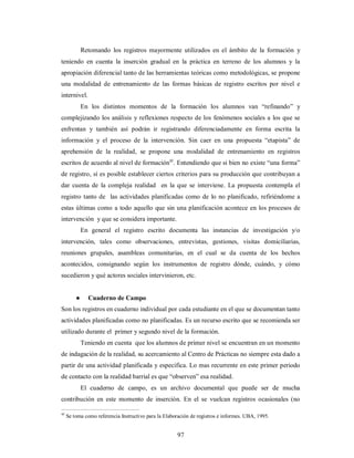 Retomando los registros mayormente utilizados en el ámbito de la formación y 
teniendo en cuenta la inserción gradual en la práctica en terreno de los alumnos y la 
apropiación diferencial tanto de las herramientas teóricas como metodológicas, se propone 
una modalidad de entrenamiento de las formas básicas de registro escritos por nivel e 
internivel. 
En los distintos momentos de la formación los alumnos van “refinando” y 
complejizando los análisis y reflexiones respecto de los fenómenos sociales a los que se 
enfrentan y también así podrán ir registrando diferenciadamente en forma escrita la 
información y el proceso de la intervención. Sin caer en una propuesta “etapista” de 
aprehensión de la realidad, se propone una modalidad de entrenamiento en registros 
escritos de acuerdo al nivel de formación45. Entendiendo que si bien no existe “una forma” 
de registro, sí es posible establecer ciertos criterios para su producción que contribuyan a 
dar cuenta de la compleja realidad en la que se interviene. La propuesta contempla el 
registro tanto de las actividades planificadas como de lo no planificado, refiriéndome a 
estas últimas como a todo aquello que sin una planificación acontece en los procesos de 
intervención y que se considera importante. 
En general el registro escrito documenta las instancias de investigación y/o 
intervención, tales como observaciones, entrevistas, gestiones, visitas domiciliarias, 
reuniones grupales, asambleas comunitarias, en el cual se da cuenta de los hechos 
acontecidos, consignando según los instrumentos de registro dónde, cuándo, y cómo 
sucedieron y qué actores sociales intervinieron, etc. 
97 
● Cuaderno de Campo 
Son los registros en cuaderno individual por cada estudiante en el que se documentan tanto 
actividades planificadas como no planificadas. Es un recurso escrito que se recomienda ser 
utilizado durante el primer y segundo nivel de la formación. 
Teniendo en cuenta que los alumnos de primer nivel se encuentran en un momento 
de indagación de la realidad, su acercamiento al Centro de Prácticas no siempre esta dado a 
partir de una actividad planificada y especifica. Lo mas recurrente en este primer periodo 
de contacto con la realidad barrial es que “observen” esa realidad. 
El cuaderno de campo, es un archivo documental que puede ser de mucha 
contribución en este momento de inserción. En el se vuelcan registros ocasionales (no 
45 Se toma como referencia Instructivo para la Elaboración de registros e informes. UBA, 1995. 
 