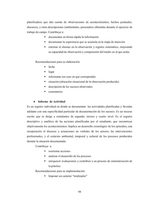 planificados) que dan cuenta de observaciones de acontecimientos, hechos puntuales, 
discursos, y otras descripciones (ambientales, personales) obtenidas durante el ejercicio de 
trabajo de campo. Contribuye a: 
 documentar en forma rápida la información 
 documentar la experiencia que se acumula en la etapa de inserción 
 entrenar al alumno en la observación y registro sistemático, mejorando 
su capacidad de observación y comprensión del medio en el que actúa. 
Recomendaciones para su elaboración: 
 fecha 
 lugar 
 informante (en caso en que corresponda) 
 situación (ubicación situacional de la observación producida) 
 descripción de los sucesos observados 
 comentarios 
98 
● Informe de Actividad 
Es un registro individual en donde se documentan las actividades planificadas y llevadas 
adelante con una especificidad particular de documentación de los sucesos. Es un recurso 
escrito que se dirige a estudiantes de segundo, tercero y cuarto nivel. Es el registro 
descriptivo y analítico de las acciones planificadas por el estudiante, que reconstruye 
objetivamente los acontecimientos. Implica un desarrollo cronológico de los episodios, una 
recuperación el discurso y actuaciones no verbales de los actores, las intervenciones 
profesionales, y el contexto ambiental, temporal y cultural de los procesos producidos 
durante la situación documentada. 
Contribuye a: 
 reorientar acciones 
 analizar el desarrollo de los procesos 
 enriquecer evaluaciones y contribuir a un proceso de sistematización de 
la práctica 
Recomendaciones para su implementación: 
 Imponer un carácter “totalizador” 
 