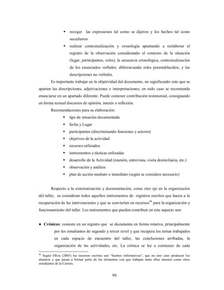  recoger las expresiones tal como se dijeron y los hechos tal como 
99 
sucedieron 
 realizar contextualización y cronología apuntando a reelaborar el 
registro de la observación considerando el contexto de la situación 
(lugar, participantes, roles), la secuencia cronológica, contextualización 
de los enunciados verbales; diferenciando roles preestablecidos, y las 
descripciones no verbales. 
Es importante trabajar en la objetividad del documento, no significando esto que se 
aparten las descripciones, adjetivaciones e interpretaciones; en todo caso se recomienda 
enunciarse en un apartado diferente. Puede contener contribución testimonial, consignando 
en forma textual discursos de opinión, interés o reflexión. 
Recomendaciones para su elaboración: 
 tipo de situación documentada 
 fecha y Lugar 
 participantes (discriminando funciones y actores) 
 objetivos de la actividad 
 recursos utilizados 
 instrumentos y tácticas utilizadas 
 desarrollo de la Actividad (reunión, entrevista, visita domiciliaria, etc.) 
 observación y análisis 
 plan de acción mediato o inmediato (según se considere necesario) 
Respecto a la sistematización y documentación, como otro eje en la organización 
del taller, se consideran todos aquellos instrumentos de registros escritos que hacen a la 
recuperación de las intervenciones y que se convierten en recursos46 para la organización y 
funcionamiento del taller. Los instrumentos que pueden contribuir en este aspecto son: 
● Crónicas: consiste en un registro que se documenta en forma rotativa, principalmente 
por los estudiantes de segundo y tercer nivel y que recupera los temas trabajados 
en cada espacio de encuentro del taller, las conclusiones arribadas, la 
organización de las actividades, etc. La crónica se lee a comienzo de cada 
46 Según Oliva (2003) los recursos escritos son “fuentes informativas”, que en este caso producen los 
alumnos y que pasan a formar parte de los elementos con que trabajan tanto ellos mismos como otros 
estudiantes de la Carrera. 
 