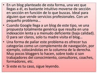 • En un blog planteado de esta forma, una vez que
  llegas a él, es bastante intuitivo moverse de sección
  en sección en función de lo que buscas. Ideal para
  alguien que vende servicios profesionales. Con un
  pequeño problema…
• Cuando Google llega a un blog de este tipo, ve una
  propuesta totalmente genérica que resulta en una
  indexación lenta y a menudo deficiente (baja calidad).
  O para ser claros, solo tu madre visita el blog…
• Una forma de paliar este problema es ofrecer tus
  categorías como un complemento de navegación, por
  ejemplo, colocándolas en la columna de la derecha.
  Muy pocos bloggers lo hacen, sobre todo si son
  trabajadores del conocimiento, consultores, coaches,
  formadores, etc.
• Si este es tu caso, sigue leyendo.
 