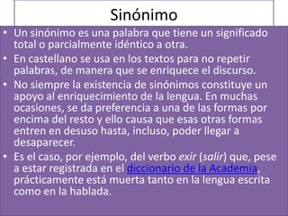 Sinónimo
• Un sinónimo es una palabra que tiene un significado
  total o parcialmente idéntico a otra.
• En castellano se usa en los textos para no repetir
  palabras, de manera que se enriquece el discurso.
• No siempre la existencia de sinónimos constituye un
  apoyo al enriquecimiento de la lengua. En muchas
  ocasiones, se da preferencia a una de las formas por
  encima del resto y ello causa que esas otras formas
  entren en desuso hasta, incluso, poder llegar a
  desaparecer.
• Es el caso, por ejemplo, del verbo exir (salir) que, pese
  a estar registrada en el diccionario de la Academia,
  prácticamente está muerta tanto en la lengua escrita
  como en la hablada.
 