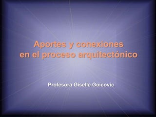 Aportes y conexiones
en el proceso arquitectónico
Profesora Giselle Goicovic
 