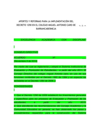 APORTES Y REFORMAS PARA LA IMPLEMENTACIÓN DEL DECRETO 1290 EN EL COLEGIO MIGUEL ANTONIO CARO DE BARRANCABERMEJA<br />“ EXCELENCIA ACADEMICA CON DISCIPLINA” CONSEJO DIRECTIVO ACUERDO Nº ___(Noviembre 6 de 2010) Por medio del cual se reglamenta y adopta el Sistema Institucional de Evaluación y Promoción de Estudiantes,  a partir del año 2011. El Consejo Directivo del colegio miguel Antonio caro, en uso de sus funciones conferidas por el Decreto 1860 de 1994 y en especial las señaladas en el Decreto 1290 de 2009, y CONSIDERANDO 1. Que el Decreto 1290 de 2009 estableció los lineamientos generales y específicos para los procesos de Evaluación y Promoción de los estudiantes a partir del año 2010.2. Que atendiendo las recomendaciones del Consejo Académico y la Comunidad Educativa en general, se han observado los pasos y procedimientos requeridos para la construcción del Sistema Institucional de Evaluación y Promoción de los Estudiantes, y atendiendo los requerimientos observados en la aplicación del presente decreto en el trascurso del año 2010..3. Que corresponde al Consejo Directivo adoptar el Sistema Institucional de Evaluación y Promoción de Estudiantes, del colegio MIGUEL ANONIO CARO, de acuerdo a la estructura y requerimientos señalados específicamente en el Artículo 4° del Decreto 1290 de 2009.4. Que después de estudiar la propuesta del Consejo Académic en el presente año y en busca de mejorar la calidad, permanencia y evaluación integral de los estudiantes favoreciendo su proceso integral,ACUERDA CAPITULO PRIMERO IDENTIFICACION INSTITUCIONAL ARTÍCULO 1. IDENTIFICACION INSTITUCIONAL El colegio MIGUEL ANTONIO CARO de Barrancabermeja, es una entidad educativa de naturaleza privada, católica, género mixto. Imparte enseñanza formal en educación Preescolar, Básica Primaria, Básica Secundaria y Media Académica, en jornada diurna en calendario “A”.1. NUESTRA VISIÓNEn los próximos cuatro años, 2011 -2015, visualizamos al COLEGIO MIGUEL ANTONIO CARO, como una institución de alta calidad educativa que será reconocida por formar integralmente ciudadanos honrados, con espíritu solidario, con capacidad de esfuerzo, amantes de la vida, la convivencia, la igualdad, el conocimiento y la libertad, capaces de participar en la construcción de una sociedad justa, democrática y pacifica. Todo esto dentro del marco de los valores COMO, la justicia, el compromiso y el servicio, a través de una labor participativa y comunitaria.2. MISIÓNEl fin del COLEGIO MIGUEL ANTONIO CARO es procurar educación humana  a los niños (as), y a los jóvenes,y las exigencias del medio.3. MODELO PEDAGÓGICO ADOPTADO POR LA INSTITUCIÓN EDUCATIVA:El modelo pedagógico delestá centrado decolegio miguel Antonio caro es de la Pedagogía Social el cual tiene como objetivo el máximo desarrollo de las capacidades e intereses de los estudiantes. Este desarrollo está ligado a la interacción de éstos con el medio y al trabajo colectivo. Así mismo se busca que identifiquen los problemas de su entorno para que reflexionen y propongan soluciones de manera integral. De igual manera en la Institución se concibe la educación desde el Modelo Cognitivo en especial desde la perspectiva del Aprendizaje significativo el cual se ocupa de de los procesos de enseñanza aprendizaje de los conceptos científicos a partir de los conceptos previamente formados en su vida cotidiana.Con la apropiación de este modelo pedagógico en la Institución buscamos que el estudiante carista sea una persona capaz de participar activamente en la sociedad en que se desenvuelve, con respeto por los derechos humanos, que vivencie los valores, sea crítico, reflexivo y que se proyecte a la comunidad de manera proactiva; de tal manera que pueda responder a los cambios y retos que le presente la sociedad.”  CAPITULO SEGUNDOSISTEMA INSTITUCIONAL DE EVALUACIÓN DE ESTUDIANTES El Sistema de Evaluación del COLEGIO MIGUEL ANTONIO CARO responde a una construcción en la que se contó con la participación de su comunidad educativa (directivos docentes, padres, estudiantes) y responde a los elementos de la filosofía (misión, visión, valores, principios y demás elementos de su P.E.I). De igual forma se fundamenta en la Constitución Política de Colombia, en normas, políticas educativas .En el presente se establecen los criterios de evaluación y promoción de los estudiantes. En el colegio MIGUEL ANTONIO CARO, se entiende como evaluación: “la reflexión crítica sobre los componentes e intercambios en el proceso didáctico, con el propósito de poder determinar cuáles han sido, están siendo o podrán ser sus resultados y poder tomar en función de todo ello, las decisiones más convenientes para la consecución positiva de los objetivos establecidos”. Atendiendo a lo anterior, se define el criterio de evaluación como el énfasis o referente que incluye conceptos, estrategias pedagógicas e ideológicas que se deben tener en cuenta en el proceso de diseño e implementación de los instrumentos que permitan valorar los procesos de enseñanza- aprendizaje. ARTÍCULO 2: Evaluación de los estudiantes. La evaluación de los aprendizajes de los estudiantes se realizará atendiendo los siguientes ámbitos. 2. Nacional: El Ministerio de Educación Nacional y el Instituto Colombiano para el Fomento de la Educación Superior (ICFES), realizan pruebas censales con el fin de monitorear la calidad de la educación de los establecimientos educativos con fundamentos en los estándares básicos. Las pruebas nacionales que se aplican al finalizar el grado undécimo permiten, además, el acceso de los estudiantes a la educación superior. También aplica el MEN, la prueba censal SABER, cada tres años a estudiantes de quinto y noveno grados de establecimientos educativos oficiales y privados, para valorar sus competencias en lenguaje, matemáticas y ciencias. 3. Institucional: La evaluación del aprendizaje de los estudiantes realizada en los establecimientos de educación básica y media, es el proceso permanente y objetivo para valorar el nivel de desempeño de los estudiantes. La Institución promoverá la aplicación de pruebas internas que permitan la verificación de aprendizajes y desempeños por competencias, lo que se evidenciará en los resultados de las pruebas nacionales  el COLEGIO MIGUEL ANTONIO CARO  ha definido las siguientes pruebas: Pruebas tipo SABER a los estudiantes de 3°, 5°, 7° y 9°, Pruebas tipo ICFES para los estudiantes de 11°. Pruebas periódicas para evaluar a los estudiantes TODAS las áreas .Pruebas psicotécnicas por parte del departamento de orientación escolar a los cursos impares y a los estudiantes nuevos de todos los grados con el fin de tener un conocimiento de sus aptitudes frente a pruebas de razonamiento verbal, matemático, abstracto. De acuerdo a la necesidad del estudiante, la edad y el momento evolutivo se aborda de manera individual con pruebas proyectivas, y/o escalas de desarrollo. ARTÍCULO 3. Objeto del decreto 1290 de 2009. Establecer el sistema de evaluación del aprendizaje y promoción de los estudiantes de los niveles de educación básica y media que deben realizar los establecimientos educativos; en este caso el del colegio MIGUEL ANTONIO CARO.ARTÍCULO 4. Propósitos de la evaluación institucional de los estudiantes según el decreto 1290 de 2009. Son propósitos de la evaluación institucional:1. Identificar las características personales, intereses, ritmos de desarrollo y estilos de aprendizaje del estudiante para valorar sus avances.2. Proporcionar información básica para consolidar o reorientar los procesos educativos relacionados con el desarrollo integral del estudiante.3. Suministrar información que permita implementar estrategias pedagógicas para apoyar a los estudiantes que presenten debilidades y / o desempeños superiores en su proceso formativo. 4. Determinar la promoción de estudiantes. 5. Aportar información para el ajuste e implementación del plan de mejoramiento institucional.  CAPITULO TERCERO EVALUACIÓN Y PROMOCIÓN- PROCESO DE VALORACIÓN  ARTÍCULO 5: Criterios de evaluación: 1. En el colegio miguel Antonio caro, la evaluación de los estudiantes atenderá a tres niveles de competencias:Saber: Se entiende como saber, el dominio de los saberes específicos de cada asignatura, es decir la interpretación, asimilación y comprensión de los mismos. Saber-Hacer: El saber-hacer, responde a la aplicación de los conocimientos en una situación determinada y hace necesaria la argumentación a base de juicios por parte de los estudiantes. Los contenidos procedimentales, se refieren a los procedimientos, estrategias, técnicas, habilidades, destrezas, métodos que aplican los estudiantes de acuerdo a sus saberes. Ser: El ser se refiere al perfeccionamiento del conocimiento, aplicación y valoración de los saberes en una problemática real, lo que exige la capacidad para proponer alternativas de solución frente a éstas. Este aspecto se refiere a aquellas ideas que median las acciones de los seres humanos y que se estructuran con tres elementos básicos: un componente cognitivo, un componente afectivo y un componente conductual.2. El proceso de evaluación se realizará atendiendo a los Estándares Básicos de Competencia y a los lineamientos curriculares, establecidos para cada área por el M.E.N.Los estándares son referentes que permiten evaluar los niveles de desarrollo de las competencias que van alcanzando los y las estudiantes en el transcurrir de su vida escolar. (Ministerio de Educación Nacional, 2006). Para ello, se hace necesario que los programas curriculares de cada área contengan los criterios específicos de evaluación, así como los logros e indicadores que determinen el desempeño de los estudiantes. Se tendrán en cuenta los estándares de las áreas implementadas en la institución. Ciencias Naturales y Educación Ambiental. Ciencias Sociales Educación Artística Educación Ética y en Valores Humanos Educación Física, recreación y deporte. Educación religiosa. Lengua castellana. Inglés. Matemáticas. Tecnología e informáticaCultura empresarialDibujo técnicoAdemás de las áreas obligatorias y fundamentales de la educación básica en su nivel más avanzado: Media, se especifican las siguientes asignaturas como parte del requerimiento integral de los estudiantes: Ciencias Económicas y Políticas. Filosofía.Parágrafo: En el colegio MIGUEL ANTONIO CARO, se establece el inglés y la Lengua Castellana, física y química como áreas básicas e independientes, atendiendo a la intensidad horaria con la que éstas se desarrollan en los planes de estudio propuestos para los diferentes grados.3. Se evaluará integralmente a los estudiantes a través de la autoevaluación, la coevaluación y la heteroevaluación.AUTOEVALUACIÓN: Es un proceso de autocrítica que permite la reflexión y el análisis sobre la propia realidad. En este proceso, el estudiante participa de su propia valoración. Su práctica constante, forma hábitos de autovaloración, auto respeto, auto estima y sentido de pertenencia. Esta debe permitir la construcción de compromisos por parte del estudiante frente a su proceso.COEVALUACIÓN: Es un proceso en el cual un grupo de estudiantes se evalúan entre sí, para compartir las debilidades y fortalezas de su proceso, favoreciendo el respeto por las diferencias y el pluralismo. HETEROEVALUACIÓN: Es la evaluación realizada por cada docente a sus estudiantes y viceversa. Esta debe dar respuesta a un proceso evaluativo coherente y objetivo del proceso formativo de los educandos y tener en cuenta la auto evaluación y la coevaluación para emitir un juicio de valoración integral.4. La evaluación será continua, permanente y flexible; respondiendo a las capacidades y avances de los estudiantes.5. El proceso debe realizarse atendiendo a los diferentes tipos de evaluación: diagnóstica, formativa y sumativa.La evaluación es diagnóstica, cuando permite reconocer el estado de los estudiantes, sus fortalezas y debilidades para emprender acciones de mejoramiento durante el proceso de enseñanza que favorezcan el aprendizaje de los estudiantes. Este tipo de evaluación es fundamental para revisar el plan de estudio y replantearlo si es necesario, de acuerdo a las necesidades encontradas. Esta no debe tomarse como mecanismo de estigmatización o rotulación de los estudiantes, sino para responder a lo descrito anteriormente. Para responder a este criterio en la Institución se realizará una evaluación diagnóstica de cada asignatura básica, al iniciar el año escolar. Cabe resaltar, que la evaluación diagnóstica, también hace parte del proceso interno que desarrolla el docente con sus estudiantes, debido a que éste puede utilizarla durante el proceso de enseñanza- aprendizaje, para determinar fortalezas o debilidades específicas de un momento determinado del proceso educativo. La evaluación formativa, tiene como objetivo acompañar el proceso de aprendizaje de los estudiantes para orientarlo en sus dificultades o ayudarlo a avanzar en el mismo. Además, este tipo de evaluación favorece el proceso de autoevaluación y permite comprobar su capacidad para aplicar lo que ha aprendido en situaciones problemáticas que le exigen tomar una posición crítica frente a éstas. Por último, la evaluación sumativa, busca el alcance de todos los logros por parte de los estudiantes. Ésta, conlleva a un proceso de revisión de los resultados que permita tomar decisiones frente a éste y es vital para definir la vida estudiantil de los educandos. (Dificultades en una o más asignaturas y/o áreas, aprobación y promoción de un curso). Éste tipo de evaluación, se realiza durante todo el proceso de enseñanza-aprendizaje. Para darle validez a este criterio, en la Institución se realizará una evaluación a final de cada período y en cada asignatura básica. Art. N°2 de este acuerdo. 6. Cada área implementará las TICS, como herramienta en el proceso de enseñanza aprendizaje. 7. La evaluación se realizará a través de logros e indicadores de desempeños en cada una de las áreas; entendido como logro la satisfacción de un objetivo o acercamiento al mismo, teniendo en cuenta el proceso a través del cual se adquirió. Los Logros se refieren a las competencias, capacidades y saberes que están comprometidos a adquirir los estudiantes. Los indicadores de desempeño serán elaborados por la Institución y se entienden como señales que marcan el punto de referencia tomado para juzgar el estado en el que se encuentra el proceso, son acciones manifiestas del alumno que sirven para determinar el nivel de aprendizaje, con respecto a un logro. 8. La evaluación del aspecto formativo se realizará con un criterio de valoración y no de calificación. Por lo tanto será descriptivo, basado en los fundamentos, principios y acuerdos del manual de convivencia, así como en las competencias ciudadanas definidas por el Ministerio de Educación Nacional. Este aspecto se evaluará durante la clase y durante cualquier otro acto educativo que se realice dentro y fuera de la institución atendiendo a los criterios establecidos por la Institución y divulgados en el PEI y el Manual de Convivencia; estos se deben dar a conocer a todos los estudiantes iniciando el año escolar. ARTÍCULO 6: Criterios de Promoción: En el COLEGIO MIGUEL ANTONIO CARO, se determina la promoción o no de un estudiante al grado siguiente, a través de las comisiones de evaluación y promoción, las cuales son los entes reguladores de este proceso. (Decreto 1860 de 1994, Art. 50). Este aspecto, responderá a los siguientes criterios y será aplicable a todos los grados:1. Un estudiante será promovido al grado siguiente cuando alcance la totalidad de los logros propuestos para cada asignatura y grado, con desempeños básicos, altos o superiores.2. El estudiante que repruebe tres o más áreas con desempeño bajo se considera reprobado el grado y deberá repetirlo durante el año siguiente.3. No serán promovidos aquellos estudiantes que posean un 20% de inasistencia escolar sin excusa debidamente justificada y aceptada por el colegio.4. No serán promovidos aquellos estudiantes que durante el año escolar hayan obtenido desempeños bajos en las áreas de Matemáticas y Lengua Castellana, durante dos años consecutivos. 5. Los estudiantes QUE al finalizar el año lectivo persistan con dificultades en una o dos áreas serán matriculados en el grado siguiente, previo estudio del caso por el Consejo Académico y el informe presentado por la comisión de evaluación y promoción.Y Tendrá LA OPORTUNIDAD en el primer período del año siguiente para presentar las nivelaciones de éstas áreas no promovidas. Si finalizada las nivelaciones su desempeño es bajo la nota respectiva no será modificada posteriormente.6. El Grado PREESCOLAR se evalúa y promueve de conformidad con el Artículo 10 del Decreto 2247 de 1997 sobre Educación Preescolar. La Comisión de evaluación y promoción hará las recomendaciones a docentes y padres de familia para atender a los estudiantes que presente deficiencia en su proceso de aprendizaje, atendiendo a su desarrollo evolutivo. El Consejo Académico definirá los criterios de evaluación en las dimensiones comunicativas, cognitivas, estética, corporal y ética, las estrategias de apoyo y los mecanismos para atender y realizar el seguimiento.Parágrafo: La permanencia en la Institución de un estudiante que no fue promovido al grado siguiente estará supeditada a su historial comportamental y a la reprobación del grado en dos años consecutivos.ARTÍCULO 7: Escala valorativa:La escala de valoración de los desempeños de los estudiantes será numérica y cualitativa, atendiendo a la valoración nacional definida en el Art. 5º del Decreto 1290 del 16 de abril de 2009, es decir: DESEMPEÑO  DESCRIPCIÓN  VALORACIÓN SUPERIOR   El o la estudiante que demuestre capacidades para valorar y proponer soluciones a situaciones problemáticas en las que se evidencie la práctica y conocimiento de los saberes. Lo anterior, sumado a actitudes de interés, motivación y participación que den muestra de un estudiante consciente de su proceso académico y con capacidad de autorregularlo.Ver las características descriptas en el PEI para este desempeño.   4.6 a 5.0 ALTO El o la estudiante que tienen las habilidades para poner en práctica cada uno de los saberes interiorizados. Pero, poseen dificultades para valorar situaciones y más aún para proponer frente a éstas. Los estudiantes que se encuentran en este nivel de desempeño pueden ser participativos o no, y aunque demuestran interés por su proceso, deben continuar esforzándose por avanzar en éste.Ver características descritas en el PEI para este desempeño. 4.0 a 4.5 BÁSICO El o la estudiante que tienen las habilidades para interpretar e interiorizar los conocimientos. Sin embargo, poseen dificultades para aplicarlos y valorarlos en situaciones problematizadoras. Estos educandos se caracterizan por demostrar poco interés por avanzar en su proceso académico y generalmente presentan algunas falencias durante el aprendizaje de los saberes.Ver características descritas en el PEI para este desempeño. 3.1 a 3.9 BAJO El o la estudiante que poseen dificultades para acceder al conocimiento. Generalmente presentan poco interés frente a su proceso, no poseen habilidades y competencias bien desarrolladas y a pesar que se le brindan estrategias de superación persiste con las deficiencias.Ver características descritas en el PEI para este desempeño. 1.0 a 3.0El o la estudiante que demuestre capacidades para valorar y proponer soluciones a situaciones problemáticas en las que se evidencie la práctica y conocimiento de los saberes. Lo anterior, sumado a actitudes de interés, motivación y participación que den muestra de un estudiante consciente de su proceso académico y con capacidad de autorregularlo. Ver las características descriptas en el PEI para este desempeño.4.6 a 5.0ALTOEl o la estudiante que tienen las habilidades para poner en práctica cada uno de los saberes interiorizados. Pero, poseen dificultades para valorar situaciones y más aún para proponer frente a éstas. Los estudiantes que se encuentran en este nivel de desempeño pueden ser participativos o no, y aunque demuestran interés por su proceso, deben continuar esforzándose por avanzar en éste. Ver características descritas en el PEI para este desempeño.4.0 a 4.5BÁSICOEl o la estudiante que tienen las habilidades para interpretar e interiorizar los conocimientos. Sin embargo, poseen dificultades para aplicarlos y valorarlos en situaciones problematizadoras. Estos educandos se caracterizan por demostrar poco interés por avanzar en su proceso académico y generalmente presentan algunas falencias durante el aprendizaje de los saberes. Ver características descritas en el PEI para este desempeño.3.1 a 3.9BAJOEl o la estudiante que poseen dificultades para acceder al conocimiento. Generalmente presentan poco interés frente a su proceso, no poseen habilidades y competencias bien desarrolladas y a pesar que se le brindan estrategias de superación persiste con las deficiencias. Ver características descritas en el PEI para este desempeño.1.0 a 3.0Parágrafo: Teniendo en cuenta lo anterior, las centésimas correspondientes a las valoraciones siempre deberán aproximarse a la décima siguiente. Por ejemplo, si la valoración es 3.47 se llevará a la equivalencia 3.5. Además, las décimas de las notas finales de cada período, se elaborarán de tal manera que terminen en 5 (cinco) o 0 (cero), aplicando la aproximación para todos los casos.Por otra parte, en caso que un estudiante sea sorprendido realizando fraude en una evaluación, se valorará con la nota mínima de la escala.  8. Estrategias de valoración integral de los desempeños de los estudiantes. 1. Potencializar las dimensiones del desarrollo humano desde cada área académica.3. Elaborar un plan de estudios sistemático cuyos contenidos atiendan a los fines del Sistema Educativo, objetivos por niveles y ciclos, visión y Misión de la Institución, estándares básicos de competencias y lineamientos curriculares de cada área.4. Realizar un seguimiento permanente a los estudiantes para detectar sus logros y dificultades, es decir, la forma como evoluciona su pensamiento y desarrolla sus habilidades en cada área.5. Atender los ritmos de aprendizaje de los estudiantes, su persona, sus intereses, condiciones y limitaciones dentro de un contexto determinado.6. Valorar al estudiante desde la autoevaluación, coevaluación y heteroevaluación con participación activa de la comunidad educativa.7. Realizar la observación del desempeño, las aptitudes y actitudes de los estudiantes en el desarrollo de la actividades, trabajos desarrollo de proyectos, tareas, investigaciones, exámenes entre otros.ARTÍCULO 9. Acciones de seguimiento para el mejoramiento de los desempeños de los estudiantes durante el año escolar: 1. Trabajo por comisiones de evaluación y promoción para establecer acciones de seguimiento a estudiantes con dificultades. 2. Citaciones a padres de familia para enterarlos de la situación académica de su hijo, lo que debe ser consignado en el observador y libro de actas. 3. Revisión diaria de los compromisos en cada asignatura 4. Reporte bimestral  por parte de los docentes de cada área sobre el estado académico y disciplinario de los estudiantes. 5. Entrega de los planes de mejoramiento a estudiantes con dificultades académicas una vez finalizado el período académico. 6. nivelación para estudiantes con desempeños bajos y básicos dentro del respectivo periodo academico. 7. Acompañamiento sustentado con firmas de padres, docentes y estudiantes. 8. Realizar un informe a corte de período a los padres de familia (un mes antes de finalizar cada período), para estudiantes con dificultades. 9. Programar por periodos actividades de apoyo para los estudiantes con desempeños bajos y básicos . 10. Seguimiento al desempeño de los estudiantes en clase, a través de los observadores, cuadernos , agendas y/o actividades. ARTÍCULO 10. Proceso de autoevaluación de los estudiantes: La autoevaluación es una estrategia evaluativa que se define como la comprobación personal del propio aprendizaje y el descubrimiento y reconocimiento de las dificultades. Ésta se llevará a cabo durante cada corte de período (Un mes antes de su finalización), con el fin de identificar las debilidades y fortalezas de los estudiantes. Contribuyendo a que el educando se conozca mejor, identifique sus capacidades y limitaciones, sea realista y ante todo asuma sus responsabilidades, por lo que hace o deja de hacer. Para ello, se utilizará un formato que atienda a los criterios de evaluación, niveles de desempeño y competencias de cada asignatura. Para el cumplimiento de esta estrategia evaluativa, el docente debe garantizar el cumplimiento del siguiente proceso:1. Suministrar al estudiante la información clara y precisa de los referentes a evaluar (Logros, indicadores, competencias, contenidos, metodologías, esquemas evaluativos, y en general de todo lo enunciado como parte del proceso de Evaluación).2. Sensibilizar al estudiante frente a la objetividad y racionalidad de la autoevaluación e ilustrarle acerca de la dimensiones de la formación integral. En los procesos de autoevaluación, el estudiante participa de su valoración a partir del autorrespeto, su autoestima y sentido de pertenencia; reflexionando críticamente su proceso de formación integral.3. Proveer al estudiante de una herramienta eficaz para consignar las informaciones y los conceptos auto-valorativos en términos de fortalezas, oportunidades de mejoramiento y propuestas para mejorar, basados en la carpeta de evidencias o documento similar que se tenga en un Área/Asignatura determinada.4. Otorgar el espacio de tiempo necesario para la aplicación de la autoevaluación.5. Realizar el análisis del resultado de las autoevaluaciones para incorporarlos a las evaluaciones definitivas del periodo.ARTÍCULO 11. Estrategias de apoyo para resolver situaciones pedagógicas pendientes de los estudiantes: 1. El Consejo Académico, es el ente encargado de regular y acompañar todo lo relacionado con la vida académica de los estudiantes; apoyándose en las comisiones de evaluación y promoción, para la toma de decisiones. 2. Al finalizar cada período, se desarrollaran las siguientes estrategias de apoyo para atender a los estudiantes con dificultades: a. Los estudiantes recibirán planes estratégicos y/o estrategias de apoyo, que permitan superar las debilidades presentadas. b. Los planes de apoyo deben ser sustentados posteriormente a través de evaluaciones escritas, orales o exposiciones.c. Los reportes de los resultados de las jornadas de recuperación, deben ser entregados a coordinación academica, una semana después de su realización, por parte de cada uno de los docentes que lideran las asignatura d. Se estudian los resultados de las recuperaciones en las respectivas comisiones y se citan a los padres de familia para entregar el reporte, como constancia de lo anterior y establecer compromisos se firman los observadores y /o el libro de actas de la comisión según la situación. e. Las actividades de apoyo se realizarán únicamente en horario estipulado con anterioridad por la institución y se respetarán las fechas establecidas dentro del cronograma escolar . f. Los estudiantes que después de realizar las actividades de apoyo persisten con desempeños bajos en una o más asignaturas, deberán asistir a cursos nivelatorios en las fechas y horario establecido por el Consejo Académico. Los costos de estas actividades deberán ser asumidas por los padres de familia. g. Teniendo en cuenta que la evaluación es un proceso continuo,  Las Comisiones de Evaluación y Promoción serán las encargadas de liderar y controlar las acciones concernientes a éste. Parágrafo: Los estudiantes que finalizado el año escolar persisten con desempeños bajos en tres o más áreas, después de haber presentado las actividades de nivelación, propuestas por el Consejo Académico, no serán promovidos al grado siguiente. ARTÍCULO 12. PERIODICIDAD DE LA ENTREGA DE INFORME A LOS PADRES DE FAMILIA: Teniendo en cuenta que, la evaluación es un proceso permanente que permite detectar fortalezas y debilidades de los educandos, se hace necesario dar a conocer a los padres de familia los desempeños de sus hijos o acudidos. El Consejo Académico de la Institución determina: La entrega de cuatro informes preventivos, uno por período académico y de manera verbal un mes antes de finalizado cada período, con el objeto de dar a conocer a estudiantes y padres de familia la situación académica y comportamental de sus acudidos, de tal manera que se tomen los correctivos y/o estrategias para mejorar o superar los resultados de su proceso de aprendizaje. Cuatro informes académicos, uno por período académico. Igualmente, la Institución entregará un informe final, anexo al del cuarto período, que condensa los resultados del proceso de formación integral del estudiante en el respectivo grado. ARTÍCULO 13. ESTRUCTURA EN LOS INFORMES VALORATIVOS: Los informes que se entregan a los estudiantes cada bimestre y el informe final, tienen los nombres y apellidos e identificación de los mismos, las áreas cursadas en cada grado con sus asignaturas y la intensidad horaria semanal de cada una, los indicadores de desempeño. Con una descripción objetiva, explicativa sobre las fortalezas y debilidades demostradas en el período o año evaluados, referida a los niveles de competencias alcanzados. Después del proceso de evaluación de las áreas se consigna el informe convivencial en el cual se describe el comportamiento general demostrado por el estudiante en su proceso formativo y ético durante el período o año descrito, con sus aspectos sobresalientes o deficientes y las recomendaciones para su mejoramiento. Al finalizar el informe, se ubican unos renglones con el término “OBSERVACIONES” en donde se consignan los estímulos o recomendaciones para el estudiante. ARTÍCULO 14. ACCIONES PARA GARANTIZAR QUE LOS DIRECTIVOS DOCENTES Y DOCENTES DEL ESTABLECIMIENTO EDUCATIVO CUMPLAN CON LOS PROCESOS EDUCATIVOS :1. Iniciando el año escolar la institución debe socializar a estudiantes y padres de familia, el nuevo sistema de evaluación, durante la semana de inducción a los estudiantes y en la primera reunión de padres luego de habérseles enviado con anticipación una circular en donde se les explicara en que consiste.2. El Consejo Académico debe estar en contacto por periodo con los delegados académicos para conocer por parte de los estudiantes como evalúan, trabajan y que metodología utilizan los docentes.3. Para apoyar las actividades de evaluación y promoción, se define continuar trabajando con las Comisiones de Evaluación y Promoción de estudiantes por grado. Estas Comisiones estarán integradas por el tres educadores por niveles académicos , un representante de los padres de familia, el orientador(a) escolar . Estarán trabajando bajo el acompañamiento y control del Rector y el Coordinador Académico.4. Son funciones de las Comisiones de evaluación y Promoción:a. Analizar situaciones relevantes de desempeños bajos de estudiantes, en áreas donde sea persistente la reprobación, para recomendar a los docentes, alumnos y padres de familia, correctivos necesarios para superarlos. b. Analizar y recomendar sobre situaciones de promoción anticipada, para estudiantes que demuestren capacidades excepcionales. c. Servir de instancia para decidir sobre aplicaciones que pueda presentar los estudiantes, padres de familia o profesores, que consideren que haya sido violado algún derecho en el proceso de evaluación. d. Definir los planes de refuerzos para estudiantes que presenten desempeño bajo y básico.e. Verificar y controlar que los docentes cumplan con lo establecido el Sistema de Evaluación definido por la Institución. f. Consignar en el libro de actas todo el seguimiento realizado a los estudiantes con los respectivos soportes que se constituirán en evidencias para las decisiones acerca de la promoción de los estudiantes. g. Otras que determine la Institución a través del PEI. h. Definir su reglamento.5. El coordinador académico  velará por el cumplimiento de los criterios acordados sobre el nuevo sistema de evaluación institucional a través de la revisión semanal de los procesos que se le llevan a los estudiantes, exigiéndole evidencias a los docentes de los procesos evaluativos6. Revisión periódica del planeador de clases por la Coordinación Académica , para verificar los procesos desarrollados en el aula con los procesos evaluados7. Observaciones y sugerencias inmediatas para los docentes en la revisión de los procesos realizados en cada período.8. Aplicar un formato de autoevaluación, coevaluación y heteroevaluación por periodo a estudiantes y docentes 9. El Consejo Académico diseñará los instrumentos para realizar el proceso de seguimiento escuchando las sugerencias u opiniones del cuerpo docente Y remitirá al Comité de Calidad para su aprobación.10. Los directivos docentes deberán garantizar espacios para el mejoramiento del desempeño del estudiante con dificultades académicas en jornadas escolares en horarios contrarios especialmente para ellos.11. Aplicar por periodo pruebas de desempeño(evaluaciones acumulativas) a los estudiantes que permitan revisar el proceso de enseñanza aprendizaje de los educandos.12. Establecimientos de criterios claros para la elaboración de planes de área, proyectos institucionales y modelos pedagógicos, que orientará al comenzar el año lectivo la Coordinación Académica, el Consejo Académico y contará con la participación de todos los docentes.13. Revisión y ajustes a los planes de área que realizarán en los primeros dos meses del año lectivo los jefes de área y docentes de su equipo atendiendo a las directrices del Consejo Académico.14. Entrega de los planes de área ajustados y actualizados a Coordinación Académica y de Excelencia.ARTÍCULO 15. Instancias, procedimientos y mecanismos de atención y resolución de reclamaciones de padres de familia y estudiantes sobre la evaluación y promoción. Instancias 1. Educador del área y/o asignatura 2. Coordinación academica  3. Comisión de evaluación y promoción4. Consejo académico 5. Rector 6. Consejo Directivo 7. Secretaría de Educación municipall. Procedimientos 1. Los estudiantes y/o padres de familia presentaran su queja y/o reclamo al educador (a) del área y/o asignatura en forma verbal y/o escrita, aportando las evidencias para realizar el análisis respectivo, en el horario de atención definido por la institución, para que los educadores atiendan a los padres de familia. 2. El educador (a) analiza las evidencias de la queja y/o reclamo presentado por el estudiante y/o padres de familia y la resuelve en un término máximo de tres días hábiles. 3. El educador (a) del área y/o asignatura comunica por escrito al estudiante y/o padres de familia de la decisión tomada frente a la queja y/o reclamo, dejando constancia en el observador del estudiante de la respuesta dada. 4. Si la respuesta que se da al estudiante y/o padres de familia que puso la queja y/o reclamo, no es satisfactoria este acudirá a la instancia siguiente en el orden establecido por el sistema de evaluación institucional,   coordinador academico, atendiendo a los siguientes términos para dar la respuesta: 3 días hábiles para dar respuesta. Comisión de evaluación, Consejo Académico y Rector, ocho días hábiles Consejo directivo, quince días hábilesPara lo anterior se dejará constancia en un acta, haciendo el reporte correspondiente. 5. Si la respuesta es favorable al estudiante y/o padre de familia se realizaran los correctivos pertinentes dejando constancia en un acta, y haciendo el respectivo reporte. Mecanismos de atención 1. Atención directa del padre de familia y/o estudiante por la instancia correspondiente en los horarios establecidos por la institución. 2. Atender a los procedimientos definidos por la institución para las quejas y reclamos que presenten los padres de familia y/o estudiantes. 3. Respuesta a las peticiones escritas que presenten los padres y/o autoridades competentes. 4. Aplicar encuesta de satisfacción para establecer los correctivos en el plan de mejoramiento institucional. (2 al año) ARTÍCULO 16. Mecanismos de participación de la comunidad educativa en la construcción del sistema institucional de evaluación de los estudiantes: en una construcción continua donde participan todos los estamentos que conforman la institución y todos los diferentes órganos del Gobierno Escolar. Por lo tanto es necesario que en su discusión y mejoramiento participen el Consejo Directivo, el Consejo Académico, el Consejo de Padres, los Docentes, el Consejo Estudiantil, a través de las instancias señaladas en el Decreto 1290 de 2009. El presente Sistema Institucional de Evaluación, fue consultado previamente con todos los miembros de la Comunidad Educativa. Inicialmente el Consejo Académico reflexionó el decreto 1290. A partir de este punto surgieron estrategias para darlo a conocer a todos los miembros de la comunidad educativa con el objeto de que estos dieran sus aportes para la construcción . Estas estrategias fueron socializadas al Consejo Directivo para su adopción y posterior divulgación entre los estamentos de la Comunidad Educativa. Las estrategias desarrolladas fueron las siguientes: Se organizó una jornada pedagógica , en donde el Coordinador Académico y otros miembros del equipo dieron a conocer las especificaciones del nuevo decreto de evaluación. Se realizó un trabajo interdisciplinario en donde los equipos reflexionaron y establecieron sus aportes a los interrogantes planteados desde el Consejo Académico en materia del decreto. Para esto se utilizaron seis sesiones de trabajo. Los titulares de grupo previo conocimiento del decreto lo socializaron a los estudiantes de los diferentes grados. Para esto se tomó un tiempo de tres días consecutivos con espacios de una hora diaria, en donde se analizaron de manera distributiva los artículos del uno al diecinueve, lo cual permitió el sentir de los estudiantes en la construcción de este decreto. Luego se reunió al Consejo estudiantil para que estudiaran las opiniones dadas por lo estudiantes y construyeran un documento con los aportes de sus compañeros. se abrió un espacio de participación de padres de familia . Los Coordinadores de Sección y la Psicoorientadora visaron en conjunto los criterios y procedimientos e instrumentos para evaluar los comportamientos de los estudiantes. En el Consejo Académico fue el encargado de organizar mesas de trabajo de manera secuencial para realizar lecturas de los documentos recibidos y hacer las conclusiones del documento final.ARTÍCULO 17. DE LA GRADUACIÓN Y OTROS En el COLEGIO MIGUEL ANTONIO CARO  solamente habrá ceremonia de grado para los estudiantes de once y preescolar. En los otros niveles y ciclos se realizará ceremonia de clausura. El título de Bachiller se otorga a los estudiantes de grado once, que hayan aprobado todos los niveles y ciclos incluyendo el once y haya cumplido todos los requisitos previos: Haber presentado las pruebas de estado: ICFES, haber realizado el servicio social del estudiantado, haber aprobado todas las áreas del plan de estudio. El estudiante que culmine el grado once y tenga una o dos áreas pendientes por nivelar y no lo haga en el año siguiente, se considera perdido dicho grado y debe cursarlo nuevamente.EN CASO de decidir de manera voluntaria y por escrito proclamarse bachiller en ceremonia de grado programada no podrá presentar actividades de nivelación el año siguiente por considerarse exalumno de la institución. En grado 5°, se hará la respectiva Ceremonia de Clausura para los estudiantes que aprueben todas las áreas/Asignaturas del Plan de Estudios y se les otorgará un diploma que deja constancia de su cumplimiento. ARTICULO 18: VIGENCIA. El presente Acuerdo rige a partir del 1º de enero del 2011. COMUNÍQUESE Y CÚMPLASE Dado en Barrancabermeja 6 días del mes de noviembre de 2010En constancia firman miembros consejo directivo año 2010.             Rector                                                         <br />  <br />