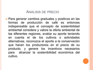 ANÁLISIS DE PRECIO
   Para generar cambios graduales y positivos en las
    formas de producción de café es entonces
    indispensable que el concepto de sostenibilidad
    ambiental considere y valore la oferta ambiental de
    las diferentes regiones, evalúe su aporte teniendo
    en cuenta el de los cultivos o actividades
    alternativas, reconozca el aporte a la conservación
    que hacen los productores en el precio de su
    producto, y genere los incentivos necesarios
    para alcanzar la sostenibilidad económica del
    cultivo.
 