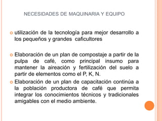 NECESIDADES DE MAQUINARIA Y EQUIPO


   utilización de la tecnología para mejor desarrollo a
    los pequeños y grandes caficultores

 Elaboración de un plan de compostaje a partir de la
  pulpa de café, como principal insumo para
  mantener la aireación y fertilización del suelo a
  partir de elementos como el P, K, N.
 Elaboración de un plan de capacitación continúa a
  la población productora de café que permita
  integrar los conocimientos técnicos y tradicionales
  amigables con el medio ambiente.
 