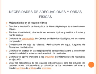 NECESIDADES DE ADECUACIONES Y OBRAS
                                  FÍSICAS
   Mejoramiento en el recurso hídrico
   Concluir la instalación de los equipos de los ecológicos que se encuentran en
    el país
   Eliminar el vertimiento directo de los residuos líquidos y sólidos a furnias y
    manto freático
   Continuar la construcción de Centros de Beneficio Ecológico, en los cuales
    comprenden:
   Construcción de caja de cáscara. Recirculación de Agua. Lagunas de
    Oxidación, Lombricultivo.
   Continuar el pilotaje en las despulpadoras seleccionadas para la determinar
    la efectividad de los sistemas de tratamiento de residuales.
   Continuar el apoyo financiero a los proyectos de tratamientos de residuales
    en ejecución
   Dotar los laboratorios de los equipos indispensables para los estudios de
    caracterización, procesamiento y utilización de los residuales del café y
    brindar servicios de análisis a las empresas
 
