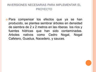 INVERSIONES NECESARIAS PARA IMPLEMENTAR EL
                PROYECTO


   Para compensar los efectos que ya se han
    producido, se plantea sembrar árboles en densidad
    de siembra de 2 x 2 metros en las riberas los ríos y
    fuentes hídricas que han sido contaminadas.
    Arboles nativos como Cedro Nogal, Nogal
    Cafetero, Guadua, Nacedero, y sauces.
 