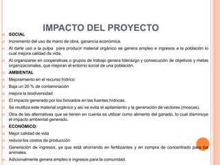 IMPACTO DEL PROYECTO
   SOCIAL
   Incremento del uso de mano de obra, ganancia económica.
   Al darle uso a la pulpa para producir material orgánico se genera empleo e ingresos a la población lo
    cual mejora calidad de vida.
   Al organizarse en cooperativas o grupos de trabajo genera liderazgo y consecución de objetivos y metas
    organizacionales, que mejoran el entorno social de una población.
   AMBIENTAL
   Mejoramiento en el recurso hídrico
   Baja un 20 % de contaminación
   mejora la biodiversidad
   El impacto generado por los lixiviados en las fuentes hídricas.
   Se reutiliza este material orgánico y así se evita el apilamiento y la generación de vectores (moscas).
   Otra de las alternativas que se tienen en cuenta es utilizar como alimento del ganado, lo cual disminuye
    el impacto ambiental generado.
   ECONÓMICO:
   Mejor calidad de vida
   reduce los costos de producción
   Generación de ingresos, ya que está ahorrando en fertilizantes y en compra de concentrado para los
    animales.
   Adicionalmente genera empleo e ingresos para la comunidad.
 