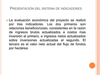 PRESENTACIÓN DEL SISTEMA DE INDICADORES


   La evaluación económica del proyecto se realizó
    por tres indicadores. Los dos primeros son
    relaciones beneficio/costo, consistentes en la razón
    de ingresos brutos actualizados a costos mas
    inversión el primero, e ingresos netos actualizados
    sobre inversiones actualizadas el segundo. El
    tercero es el valor neto actual del flujo de fondos
    por hectárea.
 