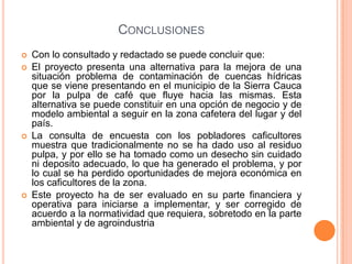 CONCLUSIONES
   Con lo consultado y redactado se puede concluir que:
   El proyecto presenta una alternativa para la mejora de una
    situación problema de contaminación de cuencas hídricas
    que se viene presentando en el municipio de la Sierra Cauca
    por la pulpa de café que fluye hacia las mismas. Esta
    alternativa se puede constituir en una opción de negocio y de
    modelo ambiental a seguir en la zona cafetera del lugar y del
    país.
   La consulta de encuesta con los pobladores caficultores
    muestra que tradicionalmente no se ha dado uso al residuo
    pulpa, y por ello se ha tomado como un desecho sin cuidado
    ni deposito adecuado, lo que ha generado el problema, y por
    lo cual se ha perdido oportunidades de mejora económica en
    los caficultores de la zona.
   Este proyecto ha de ser evaluado en su parte financiera y
    operativa para iniciarse a implementar, y ser corregido de
    acuerdo a la normatividad que requiera, sobretodo en la parte
    ambiental y de agroindustria
 
