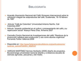 BIBLIOGRAFÍA

   Anacafe (Asociación Nacional del Café) Simposio Internacional sobre la
    utilización integral de subproductos del café, Guatemala, 16-18 febrero
    de 1987

    Articulo “Café de Colombia” Universidad Antonio Nariño. Cali
    Colombia.2007
   Articulo “Impacto ambiental en el cultivo y procesamiento del café y su
    repercusión social” Noarys Pérez Díaz. Armenia 2007

   Cenicafe (Centro Nacional de Investigaciones del café) “Residuos de la
    producción cafetera para producción y uso como abonos orgánicos”
    Fernando Farfan Valencia.2009

   Disponible en: http://www.federaciondecafeteros.org/particulares/es/
    quienes_somos/nuestro_objetivo/

   VARGAS MARTÍNEZ Hermes Heriberto (2005) diseño de proyectos,
    Bucaramanga universidad nacional abierta y a distancia escuela de
    ciencias agrícolas, pecuarias y del medio.
 