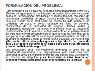 FORMULACIÓN DEL PROBLEMA.
Para producir 1 kg de café se necesitan aproximadamente entre 40 y
60 litros de agua, para las actividades de producción como transporte,
despulpe, fermentación, clasificación y lavado también requieren de
importantes cantidades de agua. Durante mucho tiempo la pulpa de
café que queda en la producción del mismo ha sido vertida a las
corrientes de agua, y como resultado se tiene un aumento
considerable de la necesidad de oxigeno, sólidos totales y
temperatura, generación de olores y a simple vista se detecta la
contaminación, por lo que hay un daño evidente en el paisaje natural.
Es claro que el nivel de contaminación que se crea es muy alto, por lo
que ya no es posible utilizar estas aguas para el beneficio de cultivos,
el consumo humano y para la misma fauna acuática. De manera que
¿Se puede utilizar esta pulpa que es subproducto del grano de
café y que genera contaminación como base para otros productos
y como posibilidad de negocio?
Los productores están continuamente enterados a cerca de los
métodos de producción y su mejoramiento, pero están muy poco
enterados a cerca del impacto ambiental que genera esta actividad en
su proceso de despulpe ¿Les interesaría a ellos invertir en
procesos y maquinaria para el aprovechamiento de la pulpa?
 