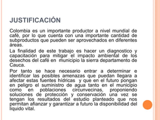 JUSTIFICACIÓN
Colombia es un importante productor a nivel mundial de
café, por lo que cuenta con una importante cantidad de
subproductos que pueden ser aprovechados en diferentes
áreas.
La finalidad de este trabajo es hacer un diagnostico y
capacitación para mitigar el impacto ambiental de los
desechos del café en municipio la sierra departamento de
Cauca.
Por tanto se hace necesario entrar a determinar e
identificar las posibles amenazas que puedan llegara a
afectar estas fuentes hídricas y que en el futuro pongan
en peligro el suministro de agua tanto en el municipio
como en poblaciones circunvecinas, proponiendo
soluciones de protección y conservación una vez se
tengan los resultados del estudio planteado que nos
permitan afianzar y garantizar a futuro la disponibilidad del
liquido vital.
 