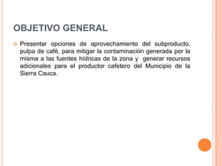 OBJETIVO GENERAL
   Presentar opciones de aprovechamiento del subproducto,
    pulpa de café, para mitigar la contaminación generada por la
    misma a las fuentes hídricas de la zona y generar recursos
    adicionales para el productor cafetero del Municipio de la
    Sierra Cauca.
 