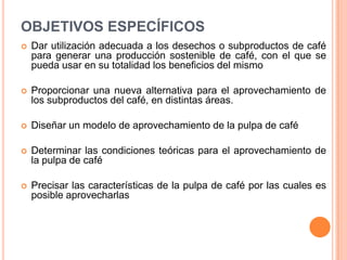 OBJETIVOS ESPECÍFICOS
   Dar utilización adecuada a los desechos o subproductos de café
    para generar una producción sostenible de café, con el que se
    pueda usar en su totalidad los beneficios del mismo

   Proporcionar una nueva alternativa para el aprovechamiento de
    los subproductos del café, en distintas áreas.

   Diseñar un modelo de aprovechamiento de la pulpa de café

   Determinar las condiciones teóricas para el aprovechamiento de
    la pulpa de café

   Precisar las características de la pulpa de café por las cuales es
    posible aprovecharlas
 