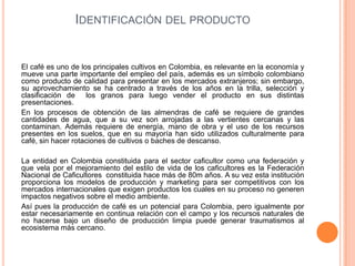 IDENTIFICACIÓN DEL PRODUCTO


El café es uno de los principales cultivos en Colombia, es relevante en la economía y
mueve una parte importante del empleo del país, además es un símbolo colombiano
como producto de calidad para presentar en los mercados extranjeros; sin embargo,
su aprovechamiento se ha centrado a través de los años en la trilla, selección y
clasificación de los granos para luego vender el producto en sus distintas
presentaciones.
En los procesos de obtención de las almendras de café se requiere de grandes
cantidades de agua, que a su vez son arrojadas a las vertientes cercanas y las
contaminan. Además requiere de energía, mano de obra y el uso de los recursos
presentes en los suelos, que en su mayoría han sido utilizados culturalmente para
café, sin hacer rotaciones de cultivos o baches de descanso.

La entidad en Colombia constituida para el sector caficultor como una federación y
que vela por el mejoramiento del estilo de vida de los caficultores es la Federación
Nacional de Caficultores constituida hace más de 80m años. A su vez esta institución
proporciona los modelos de producción y marketing para ser competitivos con los
mercados internacionales que exigen productos los cuales en su proceso no generen
impactos negativos sobre el medio ambiente.
Así pues la producción de café es un potencial para Colombia, pero igualmente por
estar necesariamente en continua relación con el campo y los recursos naturales de
no hacerse bajo un diseño de producción limpia puede generar traumatismos al
ecosistema más cercano.
 
