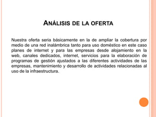ANÁLISIS DE LA OFERTA

Nuestra oferta seria básicamente en la de ampliar la cobertura por
medio de una red inalámbrica tanto para uso doméstico en este caso
planes de internet y para las empresas desde alojamiento en la
web, canales dedicados, internet, servicios para la elaboración de
programas de gestión ajustados a las diferentes actividades de las
empresas, mantenimiento y desarrollo de actividades relacionadas al
uso de la infraestructura.
 