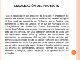 LOCALIZACIÓN DEL PROYECTO


Para la localización del proyecto de dotación y prestación de
servicio de internet banda ancha inalámbrico, hemos escogido
el área rural del municipio de Riohacha, en la Guajira, que
comprende la zona de vereda en el sur del municipio en los
corregimientos de. Barbacoas, Galán, Tomarrazon, Juan y
medio, Las Palmas, esta es una zona que carece totalmente de
este tipo de servicio, con una población estimada de unos 200
mil habitantes, entre niños y adultos en condiciones de
aprovechar la prestación del servicio; tienen acceso por
carretera pavimentada desde la capital Riohacha que conectan
directamente con todos los pueblos de la vereda, cuentan con
los servicios de energía, agua, tienen entidades públicas como
las oficinas de corregidores, iglesias, centros de salud, las
escuelas y colegios, policía nacional, y en general todas las
viviendas.
 